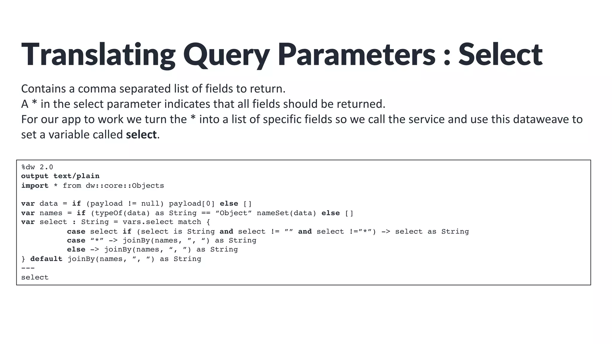 Translating Query Parameters : Select
Contains a comma separated list of fields to return.
A * in the select parameter indicates that all fields should be returned.
For our app to work we turn the * into a list of specific fields so we call the service and use this dataweave to
set a variable called select.
%dw 2.0
output text/plain
import * from dw::core::Objects
var data = if (payload != null) payload[0] else []
var names = if (typeOf(data) as String == “Object” nameSet(data) else []
var select : String = vars.select match {
case select if (select is String and select != ”” and select !=”*”) -> select as String
case “*” -> joinBy(names, ”, “) as String
else -> joinBy(names, “, ”) as String
} default joinBy(names, ”, “) as String
---
select
 