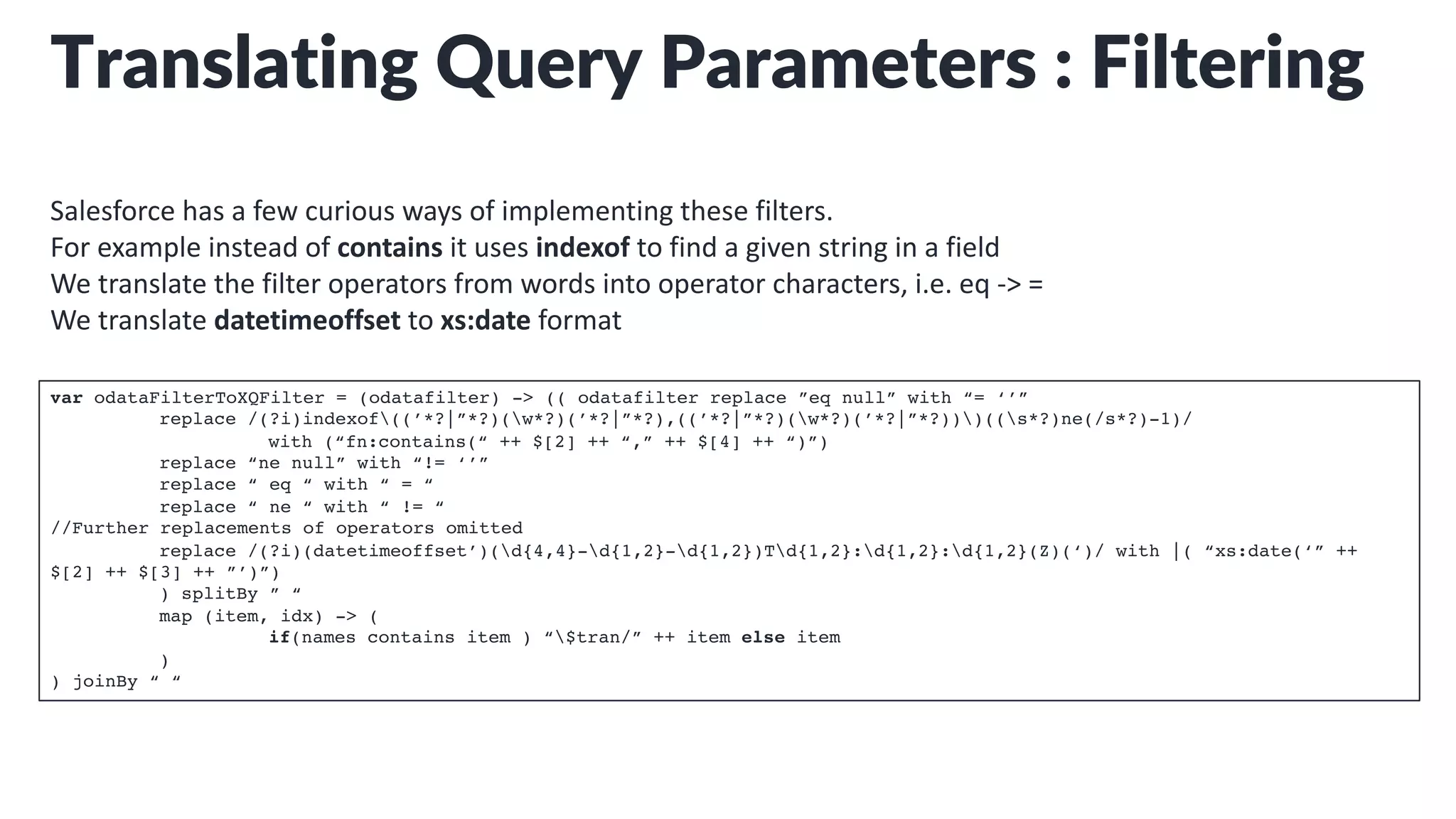 Translating Query Parameters : Filtering
Salesforce has a few curious ways of implementing these filters.
For example instead of contains it uses indexof to find a given string in a field
We translate the filter operators from words into operator characters, i.e. eq -> =
We translate datetimeoffset to xs:date format
var odataFilterToXQFilter = (odatafilter) -> (( odatafilter replace ”eq null” with “= ‘’”
replace /(?i)indexof((’*?|”*?)(w*?)(’*?|”*?),((’*?|”*?)(w*?)(’*?|”*?)))((s*?)ne(/s*?)-1)/
with (“fn:contains(“ ++ $[2] ++ “,” ++ $[4] ++ “)”)
replace “ne null” with “!= ‘’”
replace “ eq “ with “ = “
replace “ ne “ with “ != “
//Further replacements of operators omitted
replace /(?i)(datetimeoffset’)(d{4,4}-d{1,2}-d{1,2})Td{1,2}:d{1,2}:d{1,2}(Z)(‘)/ with |( “xs:date(‘” ++
$[2] ++ $[3] ++ ”’)”)
) splitBy ” “
map (item, idx) -> (
if(names contains item ) “$tran/” ++ item else item
)
) joinBy “ “
 