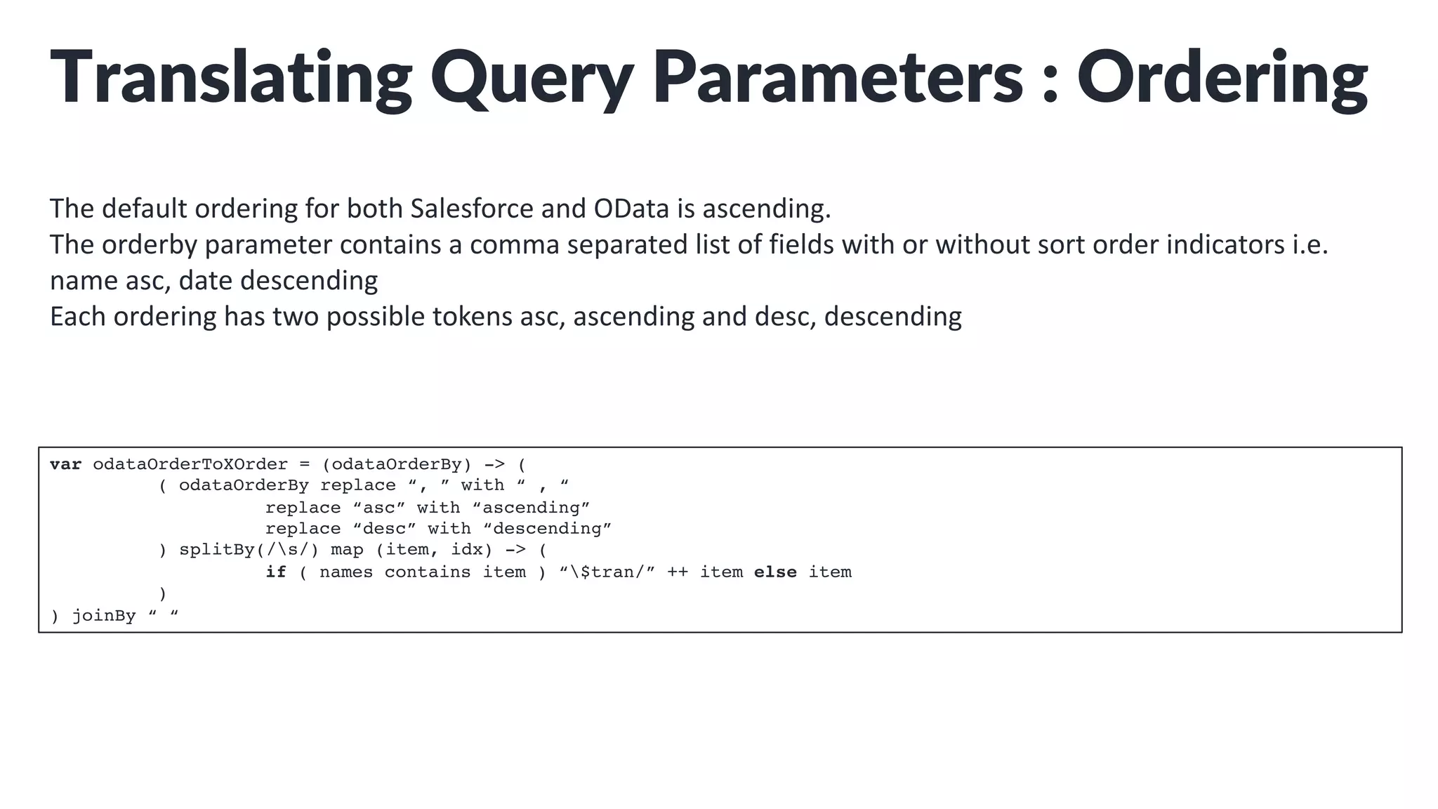 Translating Query Parameters : Ordering
The default ordering for both Salesforce and OData is ascending.
The orderby parameter contains a comma separated list of fields with or without sort order indicators i.e.
name asc, date descending
Each ordering has two possible tokens asc, ascending and desc, descending
var odataOrderToXOrder = (odataOrderBy) -> (
( odataOrderBy replace “, ” with “ , “
replace “asc” with “ascending”
replace “desc” with “descending”
) splitBy(/s/) map (item, idx) -> (
if ( names contains item ) “$tran/” ++ item else item
)
) joinBy “ “
 