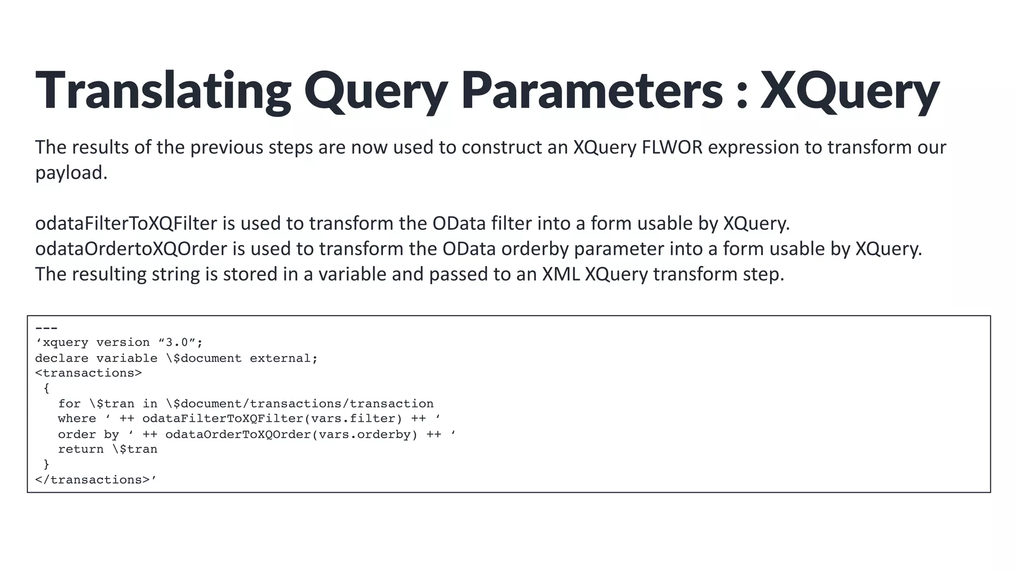 Translating Query Parameters : XQuery
The results of the previous steps are now used to construct an XQuery FLWOR expression to transform our
payload.
odataFilterToXQFilter is used to transform the OData filter into a form usable by XQuery.
odataOrdertoXQOrder is used to transform the OData orderby parameter into a form usable by XQuery.
The resulting string is stored in a variable and passed to an XML XQuery transform step.
---
‘xquery version “3.0”;
declare variable $document external;
<transactions>
{
for $tran in $document/transactions/transaction
where ‘ ++ odataFilterToXQFilter(vars.filter) ++ ‘
order by ‘ ++ odataOrderToXQOrder(vars.orderby) ++ ‘
return $tran
}
</transactions>’
 