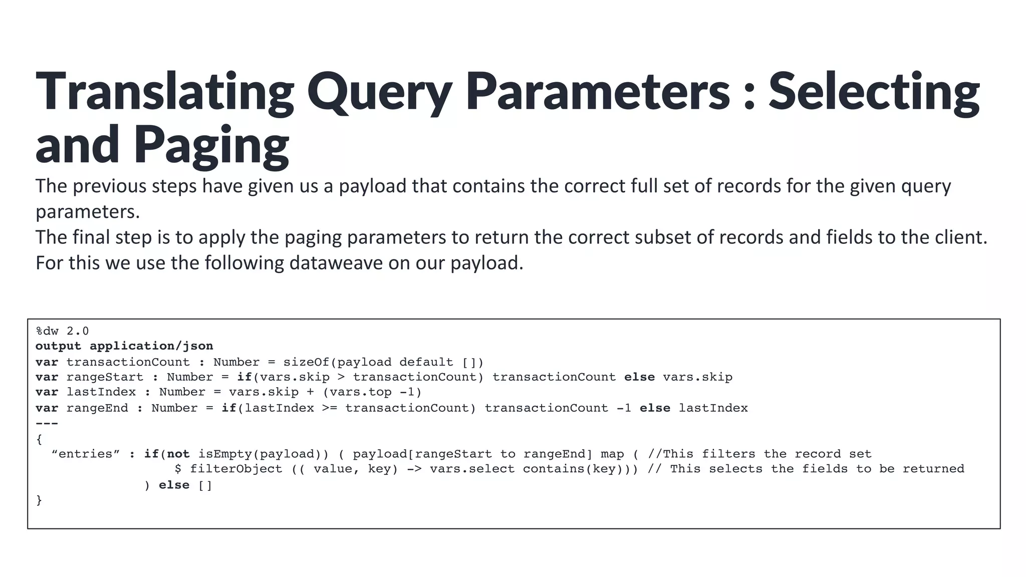 Translating Query Parameters : Selecting
and Paging
The previous steps have given us a payload that contains the correct full set of records for the given query
parameters.
The final step is to apply the paging parameters to return the correct subset of records and fields to the client.
For this we use the following dataweave on our payload.
%dw 2.0
output application/json
var transactionCount : Number = sizeOf(payload default [])
var rangeStart : Number = if(vars.skip > transactionCount) transactionCount else vars.skip
var lastIndex : Number = vars.skip + (vars.top -1)
var rangeEnd : Number = if(lastIndex >= transactionCount) transactionCount -1 else lastIndex
---
{
“entries” : if(not isEmpty(payload)) ( payload[rangeStart to rangeEnd] map ( //This filters the record set
$ filterObject (( value, key) -> vars.select contains(key))) // This selects the fields to be returned
) else []
}
 