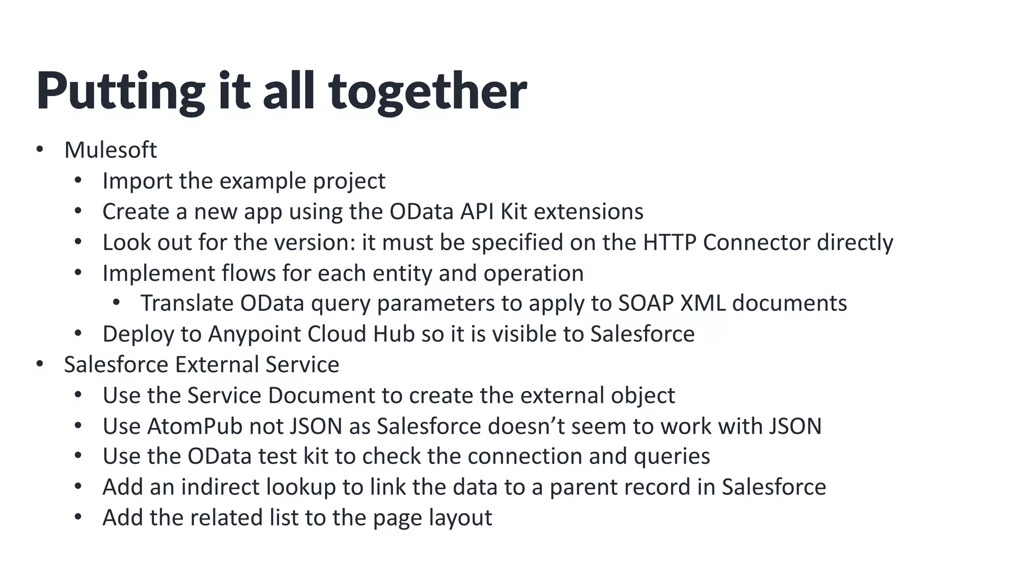 Putting it all together
• Mulesoft
• Import the example project
• Create a new app using the OData API Kit extensions
• Look out for the version: it must be specified on the HTTP Connector directly
• Implement flows for each entity and operation
• Translate OData query parameters to apply to SOAP XML documents
• Deploy to Anypoint Cloud Hub so it is visible to Salesforce
• Salesforce External Service
• Use the Service Document to create the external object
• Use AtomPub not JSON as Salesforce doesn’t seem to work with JSON
• Use the OData test kit to check the connection and queries
• Add an indirect lookup to link the data to a parent record in Salesforce
• Add the related list to the page layout
 