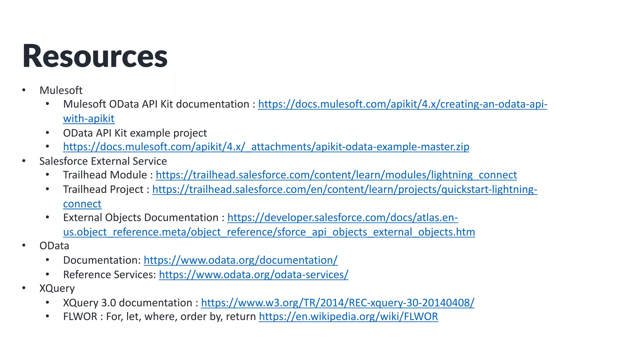 Resources
• Mulesoft
• Mulesoft OData API Kit documentation : https://docs.mulesoft.com/apikit/4.x/creating-an-odata-api-
with-apikit
• OData API Kit example project
• https://docs.mulesoft.com/apikit/4.x/_attachments/apikit-odata-example-master.zip
• Salesforce External Service
• Trailhead Module : https://trailhead.salesforce.com/content/learn/modules/lightning_connect
• Trailhead Project : https://trailhead.salesforce.com/en/content/learn/projects/quickstart-lightning-
connect
• External Objects Documentation : https://developer.salesforce.com/docs/atlas.en-
us.object_reference.meta/object_reference/sforce_api_objects_external_objects.htm
• OData
• Documentation: https://www.odata.org/documentation/
• Reference Services: https://www.odata.org/odata-services/
• XQuery
• XQuery 3.0 documentation : https://www.w3.org/TR/2014/REC-xquery-30-20140408/
• FLWOR : For, let, where, order by, return https://en.wikipedia.org/wiki/FLWOR
 