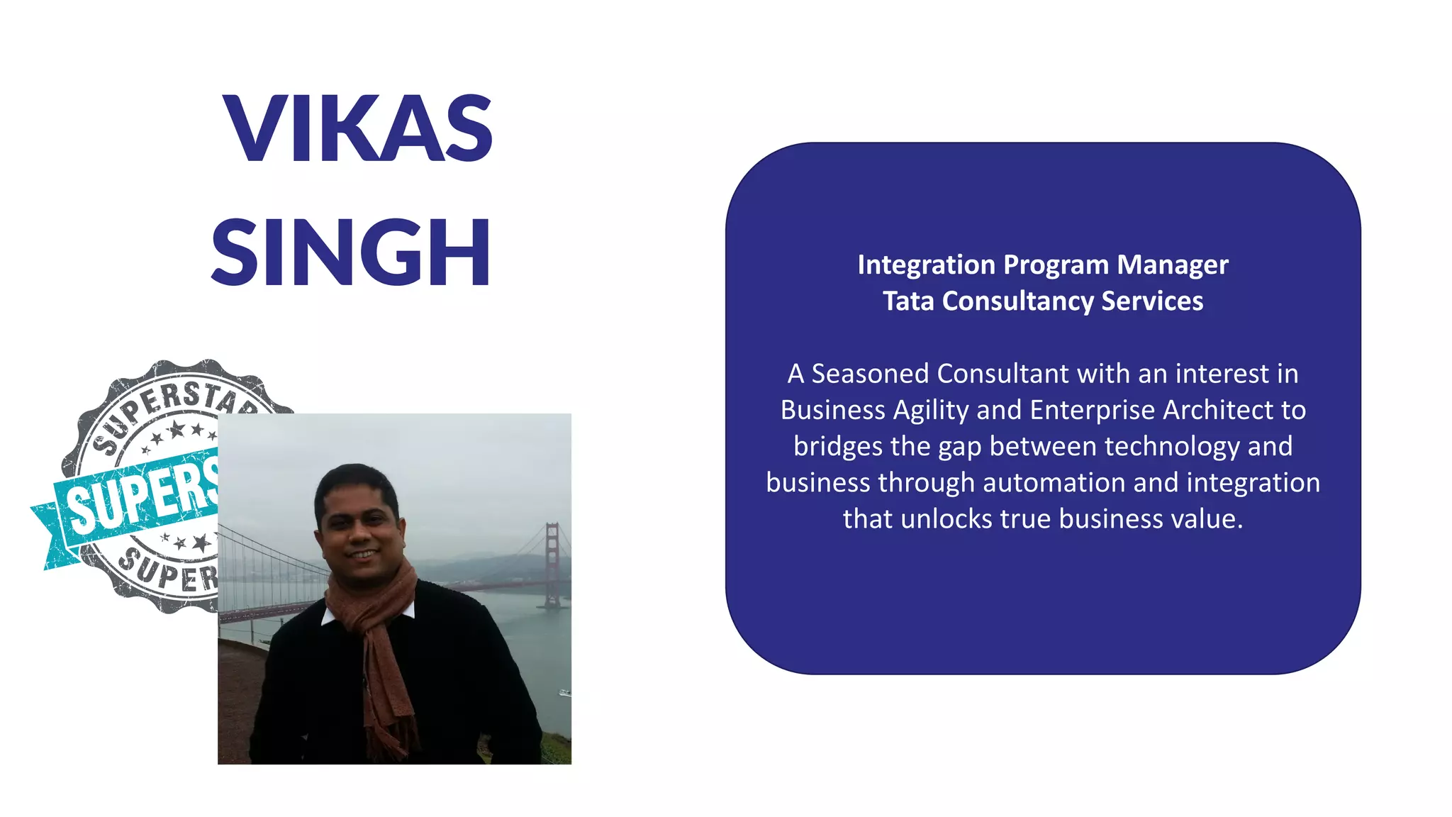 VIKAS
SINGH Integration Program Manager
Tata Consultancy Services
A Seasoned Consultant with an interest in
Business Agility and Enterprise Architect to
bridges the gap between technology and
business through automation and integration
that unlocks true business value.
 