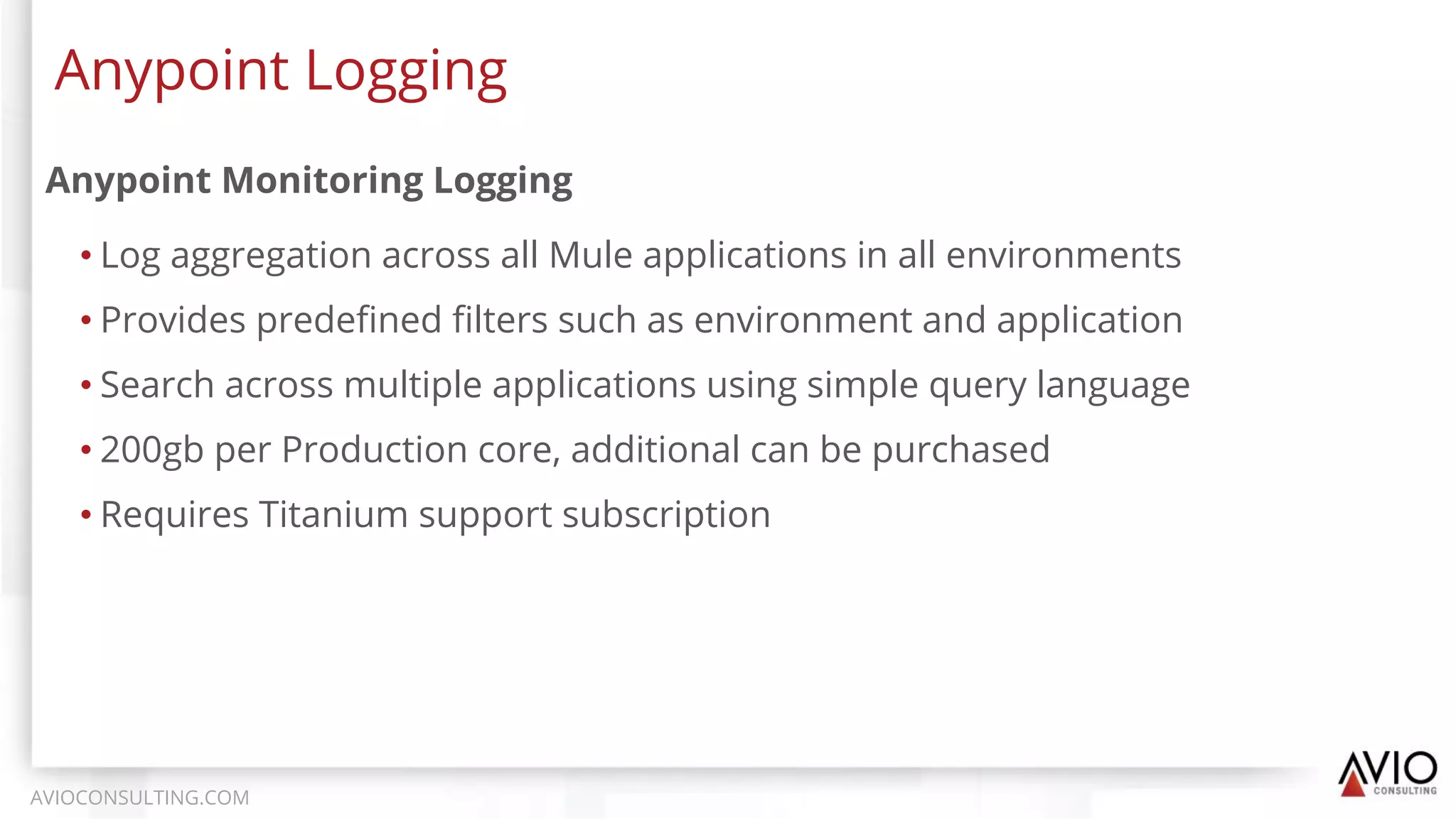 Anypoint Monitoring Logging
• Log aggregation across all Mule applications in all environments
• Provides predeﬁned ﬁlters such as environment and application
• Search across multiple applications using simple query language
• 200gb per Production core, additional can be purchased
• Requires Titanium support subscription
Anypoint Logging
AVIOCONSULTING.COM
 