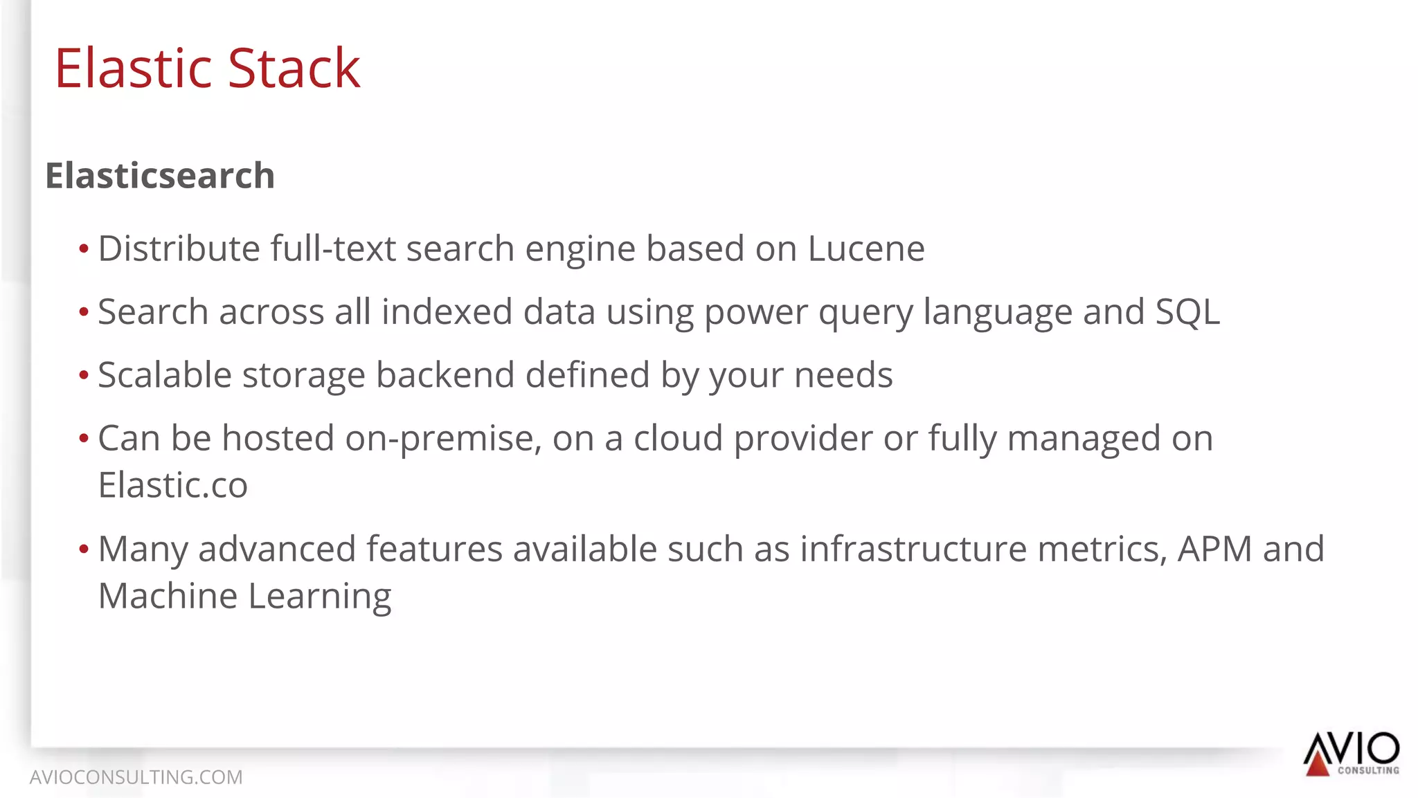 Elasticsearch
• Distribute full-text search engine based on Lucene
• Search across all indexed data using power query language and SQL
• Scalable storage backend deﬁned by your needs
• Can be hosted on-premise, on a cloud provider or fully managed on
Elastic.co
• Many advanced features available such as infrastructure metrics, APM and
Machine Learning
Elastic Stack
AVIOCONSULTING.COM
 