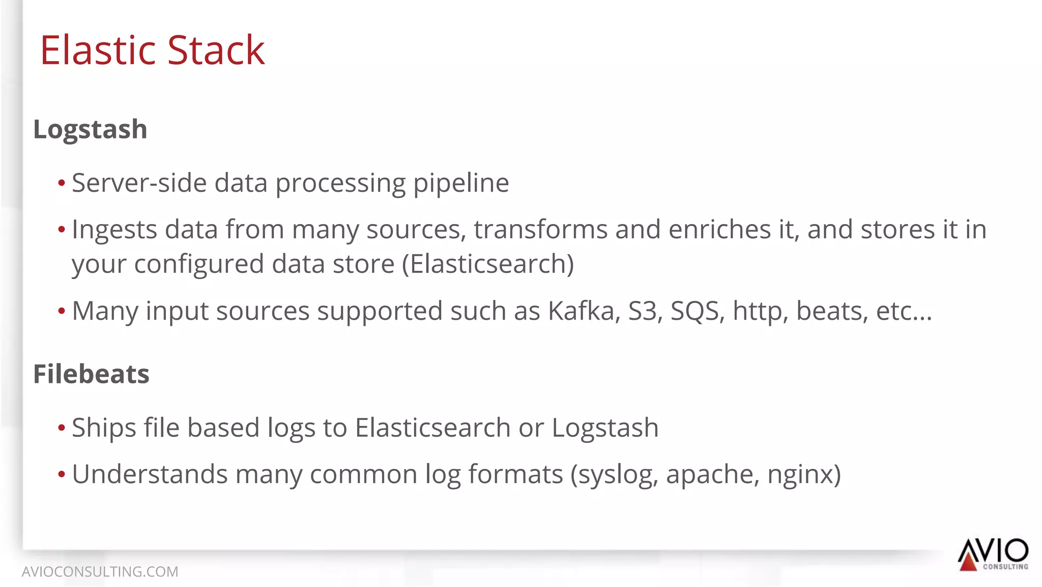 Logstash
• Server-side data processing pipeline
• Ingests data from many sources, transforms and enriches it, and stores it in
your conﬁgured data store (Elasticsearch)
• Many input sources supported such as Kafka, S3, SQS, http, beats, etc...
Elastic Stack
AVIOCONSULTING.COM
Filebeats
• Ships ﬁle based logs to Elasticsearch or Logstash
• Understands many common log formats (syslog, apache, nginx)
 