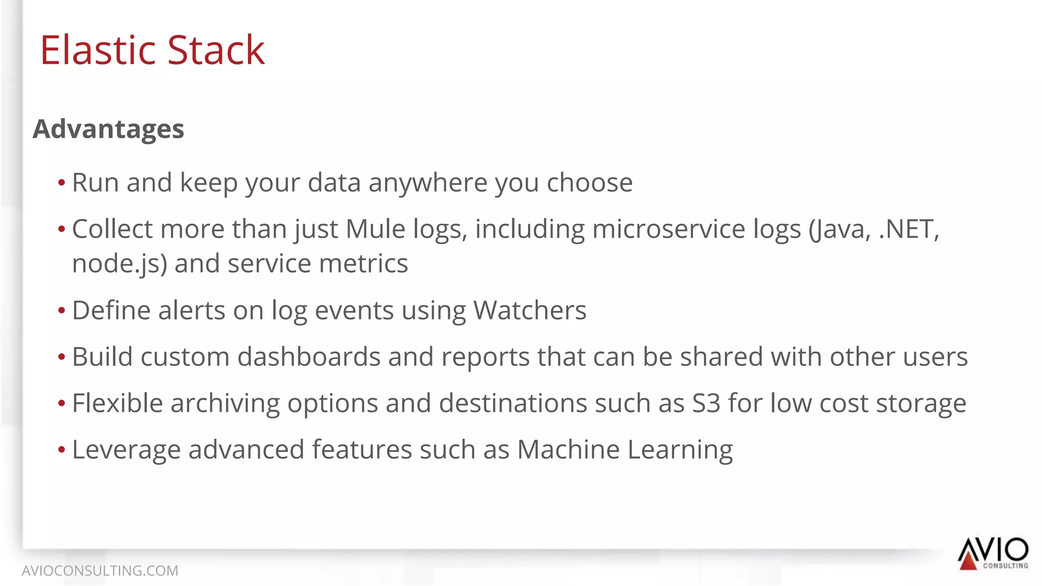 Advantages
• Run and keep your data anywhere you choose
• Collect more than just Mule logs, including microservice logs (Java, .NET,
node.js) and service metrics
• Deﬁne alerts on log events using Watchers
• Build custom dashboards and reports that can be shared with other users
• Flexible archiving options and destinations such as S3 for low cost storage
• Leverage advanced features such as Machine Learning
Elastic Stack
AVIOCONSULTING.COM
 