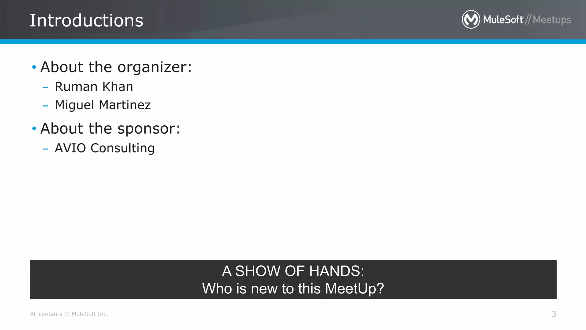 All contents © MuleSoft Inc.
Introductions
3
• About the organizer:
– Ruman Khan
– Miguel Martinez
• About the sponsor:
– AVIO Consulting
A SHOW OF HANDS:
Who is new to this MeetUp?
 