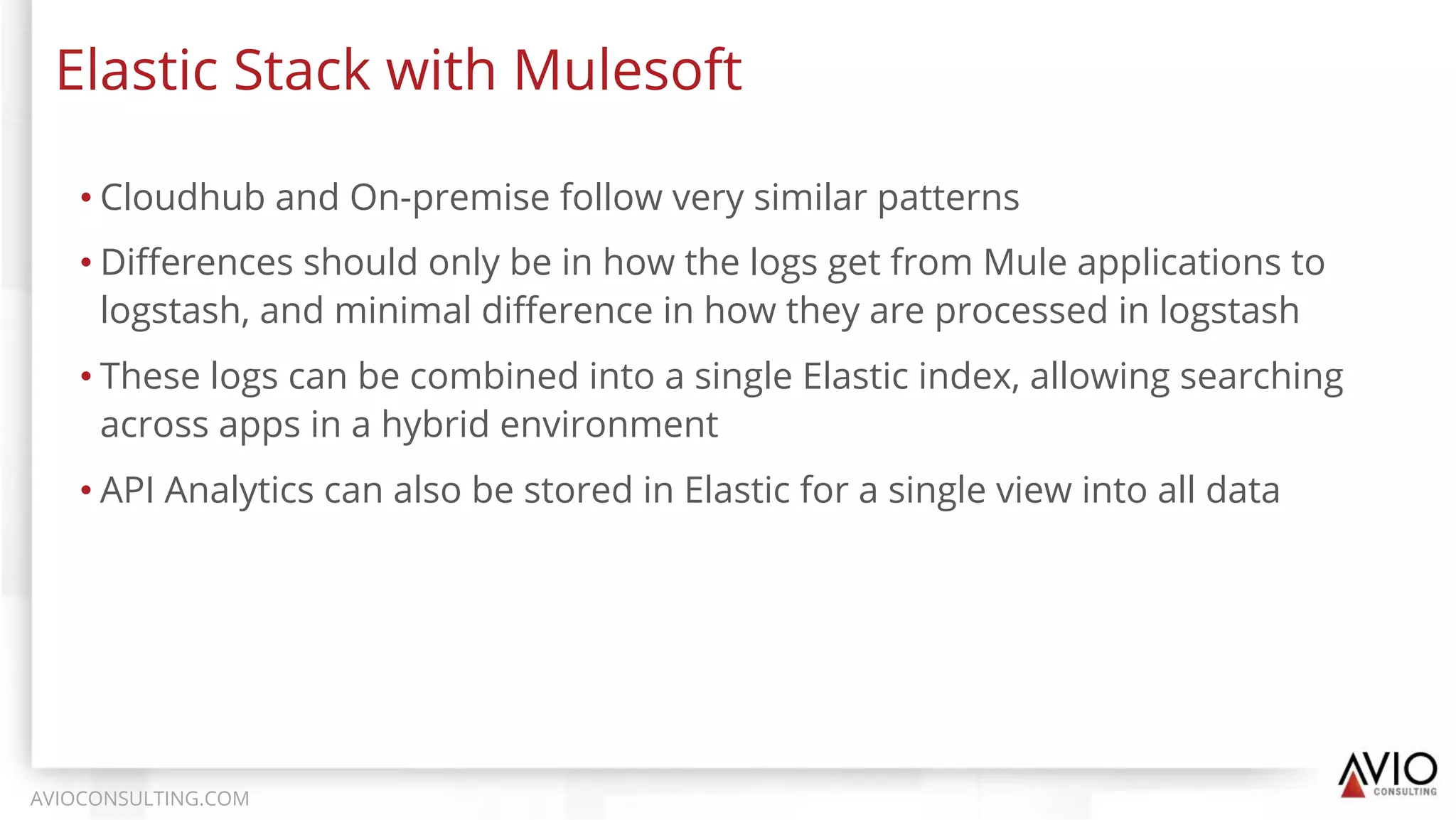• Cloudhub and On-premise follow very similar patterns
• Diﬀerences should only be in how the logs get from Mule applications to
logstash, and minimal diﬀerence in how they are processed in logstash
• These logs can be combined into a single Elastic index, allowing searching
across apps in a hybrid environment
• API Analytics can also be stored in Elastic for a single view into all data
Elastic Stack with Mulesoft
AVIOCONSULTING.COM
 