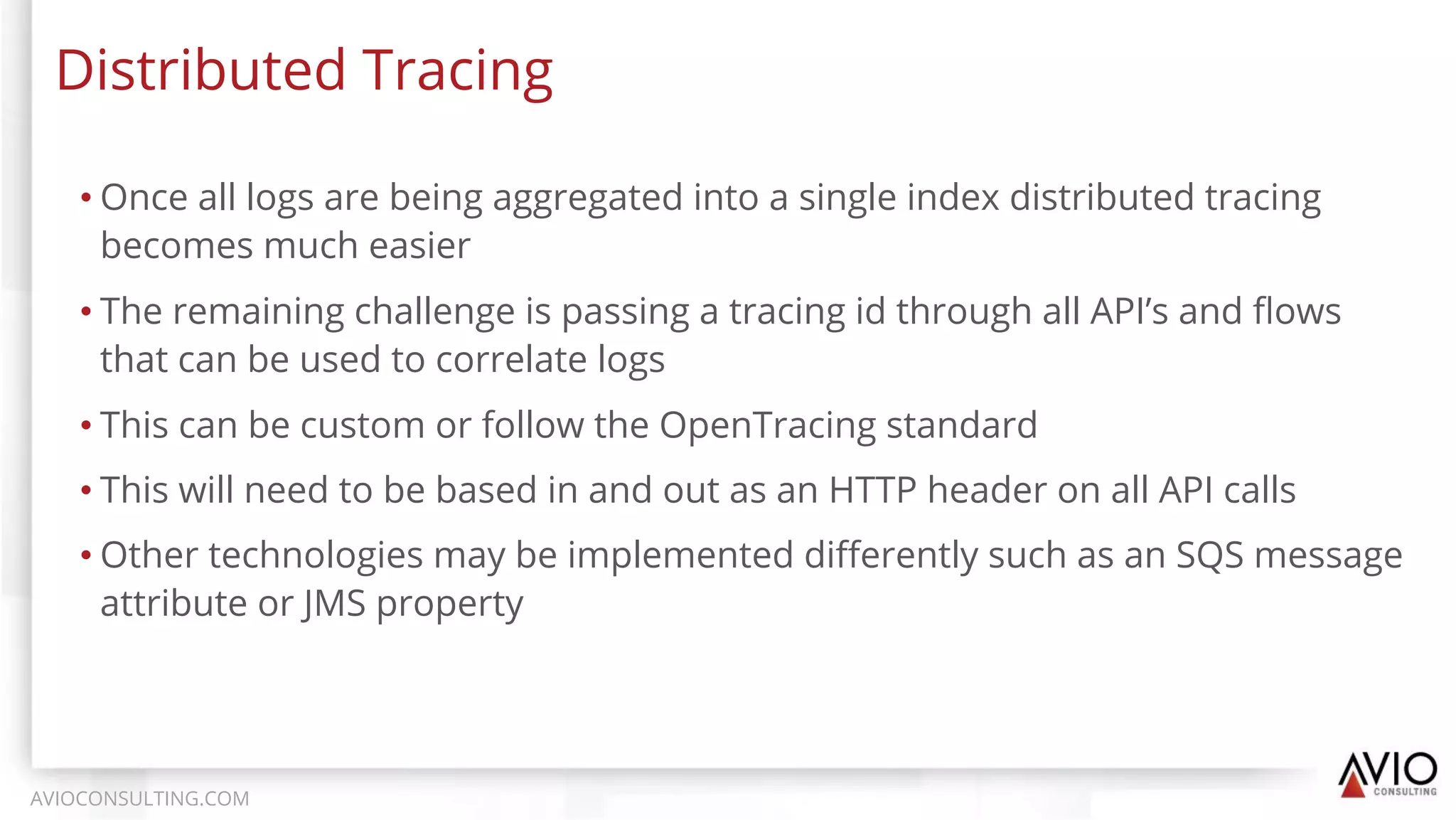 • Once all logs are being aggregated into a single index distributed tracing
becomes much easier
• The remaining challenge is passing a tracing id through all API’s and ﬂows
that can be used to correlate logs
• This can be custom or follow the OpenTracing standard
• This will need to be based in and out as an HTTP header on all API calls
• Other technologies may be implemented diﬀerently such as an SQS message
attribute or JMS property
Distributed Tracing
AVIOCONSULTING.COM
 