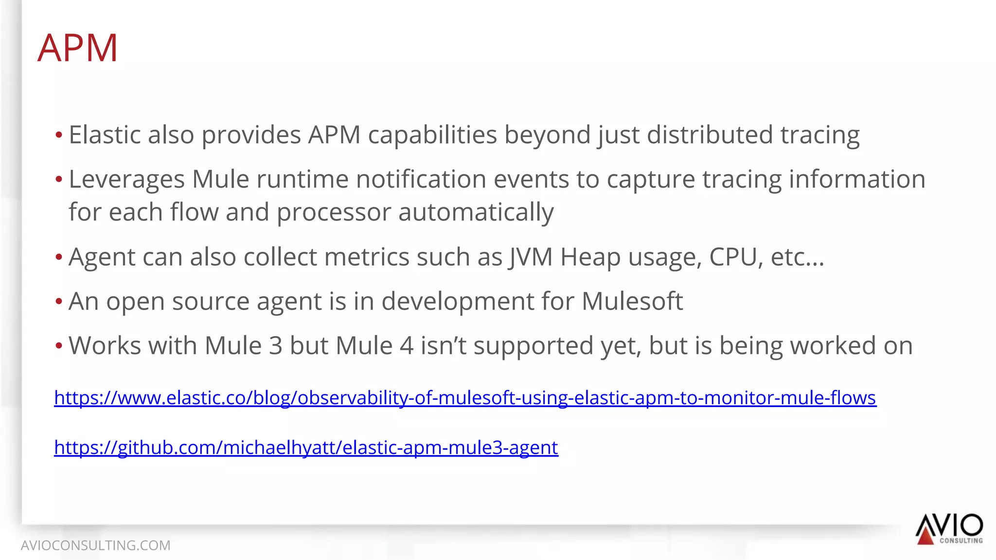 • Elastic also provides APM capabilities beyond just distributed tracing
• Leverages Mule runtime notiﬁcation events to capture tracing information
for each ﬂow and processor automatically
• Agent can also collect metrics such as JVM Heap usage, CPU, etc...
• An open source agent is in development for Mulesoft
• Works with Mule 3 but Mule 4 isn’t supported yet, but is being worked on
APM
AVIOCONSULTING.COM
https://www.elastic.co/blog/observability-of-mulesoft-using-elastic-apm-to-monitor-mule-ﬂows
https://github.com/michaelhyatt/elastic-apm-mule3-agent
 