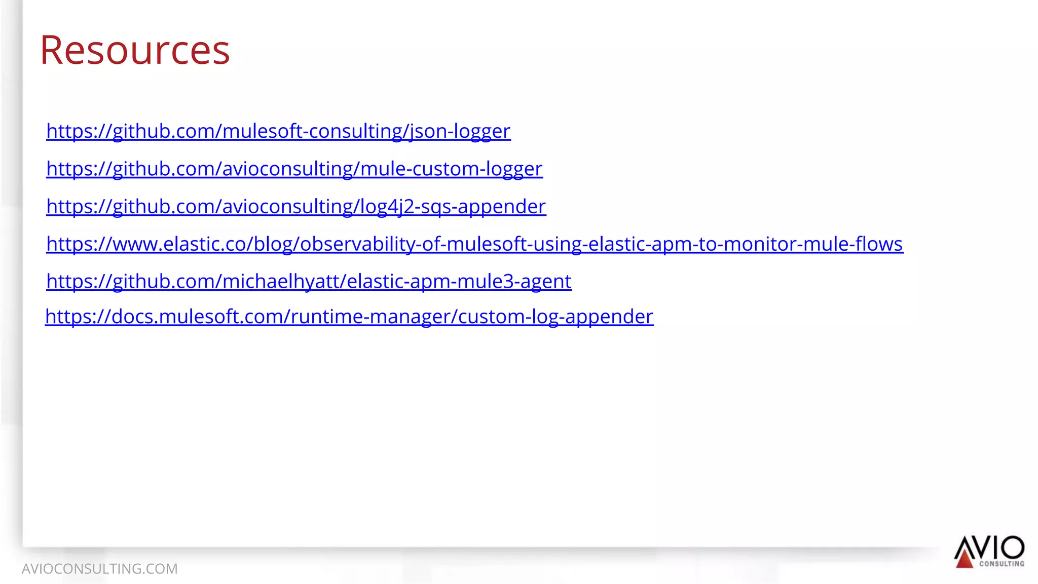 Resources
AVIOCONSULTING.COM
https://www.elastic.co/blog/observability-of-mulesoft-using-elastic-apm-to-monitor-mule-ﬂows
https://github.com/michaelhyatt/elastic-apm-mule3-agent
https://github.com/avioconsulting/log4j2-sqs-appender
https://github.com/avioconsulting/mule-custom-logger
https://github.com/mulesoft-consulting/json-logger
https://docs.mulesoft.com/runtime-manager/custom-log-appender
 