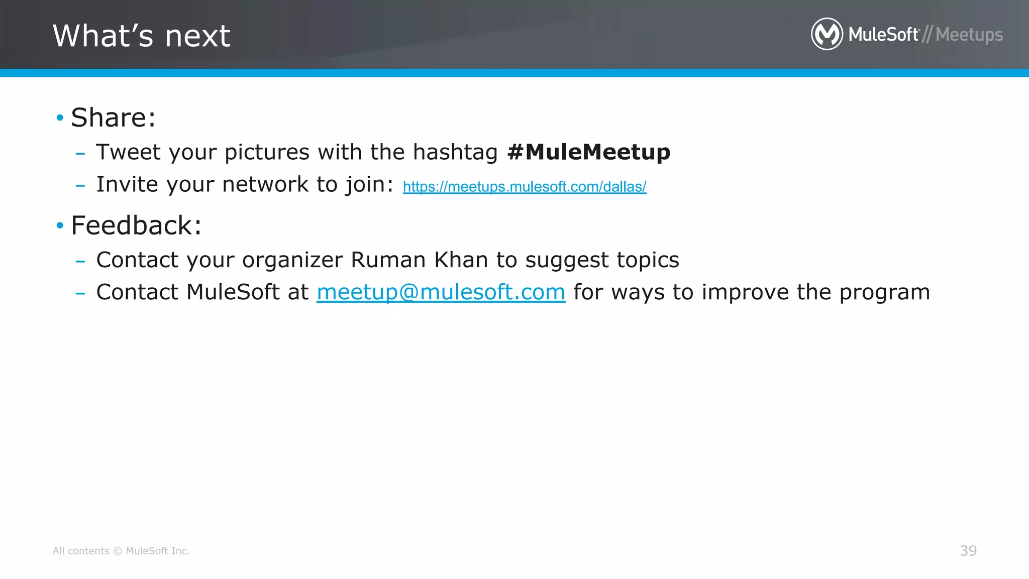 All contents © MuleSoft Inc.
What’s next
39
• Share:
– Tweet your pictures with the hashtag #MuleMeetup
– Invite your network to join: https://meetups.mulesoft.com/dallas/
• Feedback:
– Contact your organizer Ruman Khan to suggest topics
– Contact MuleSoft at meetup@mulesoft.com for ways to improve the program
 