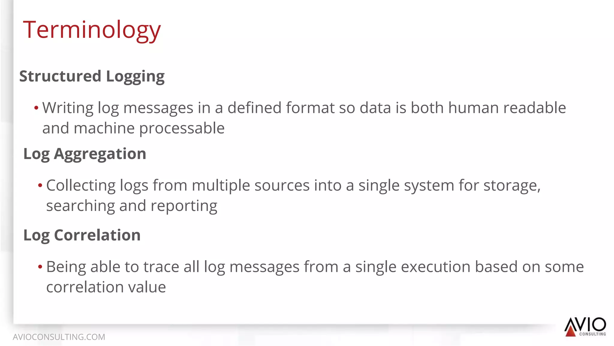 Structured Logging
• Writing log messages in a deﬁned format so data is both human readable
and machine processable
Terminology
AVIOCONSULTING.COM
Log Aggregation
• Collecting logs from multiple sources into a single system for storage,
searching and reporting
Log Correlation
• Being able to trace all log messages from a single execution based on some
correlation value
 