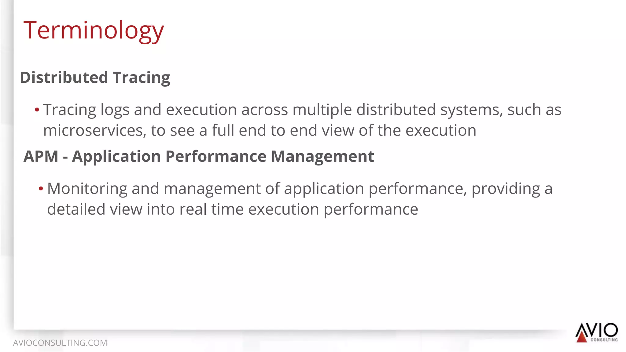 Distributed Tracing
• Tracing logs and execution across multiple distributed systems, such as
microservices, to see a full end to end view of the execution
Terminology
AVIOCONSULTING.COM
APM - Application Performance Management
• Monitoring and management of application performance, providing a
detailed view into real time execution performance
 