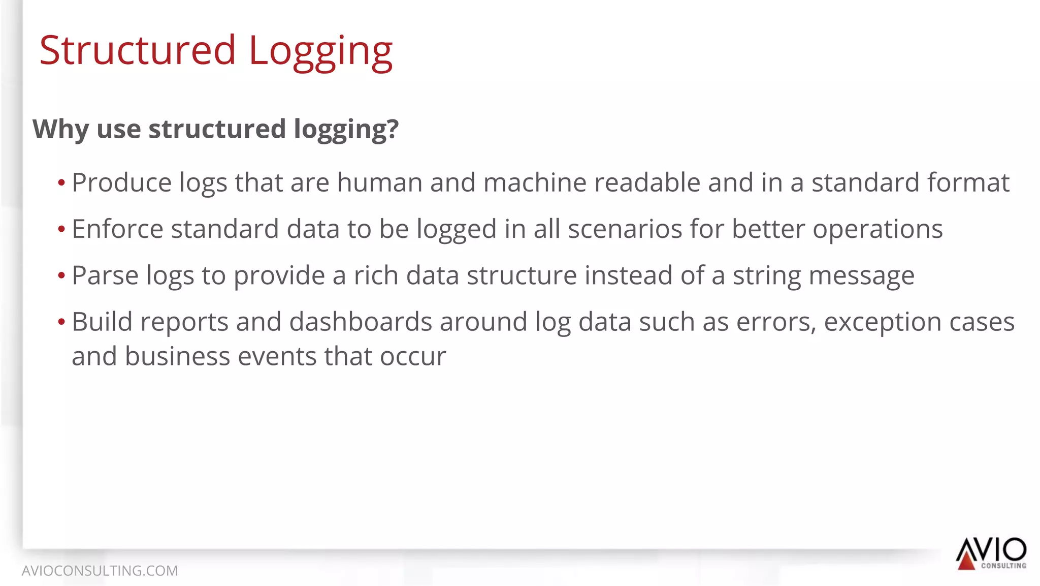 Why use structured logging?
• Produce logs that are human and machine readable and in a standard format
• Enforce standard data to be logged in all scenarios for better operations
• Parse logs to provide a rich data structure instead of a string message
• Build reports and dashboards around log data such as errors, exception cases
and business events that occur
Structured Logging
AVIOCONSULTING.COM
 