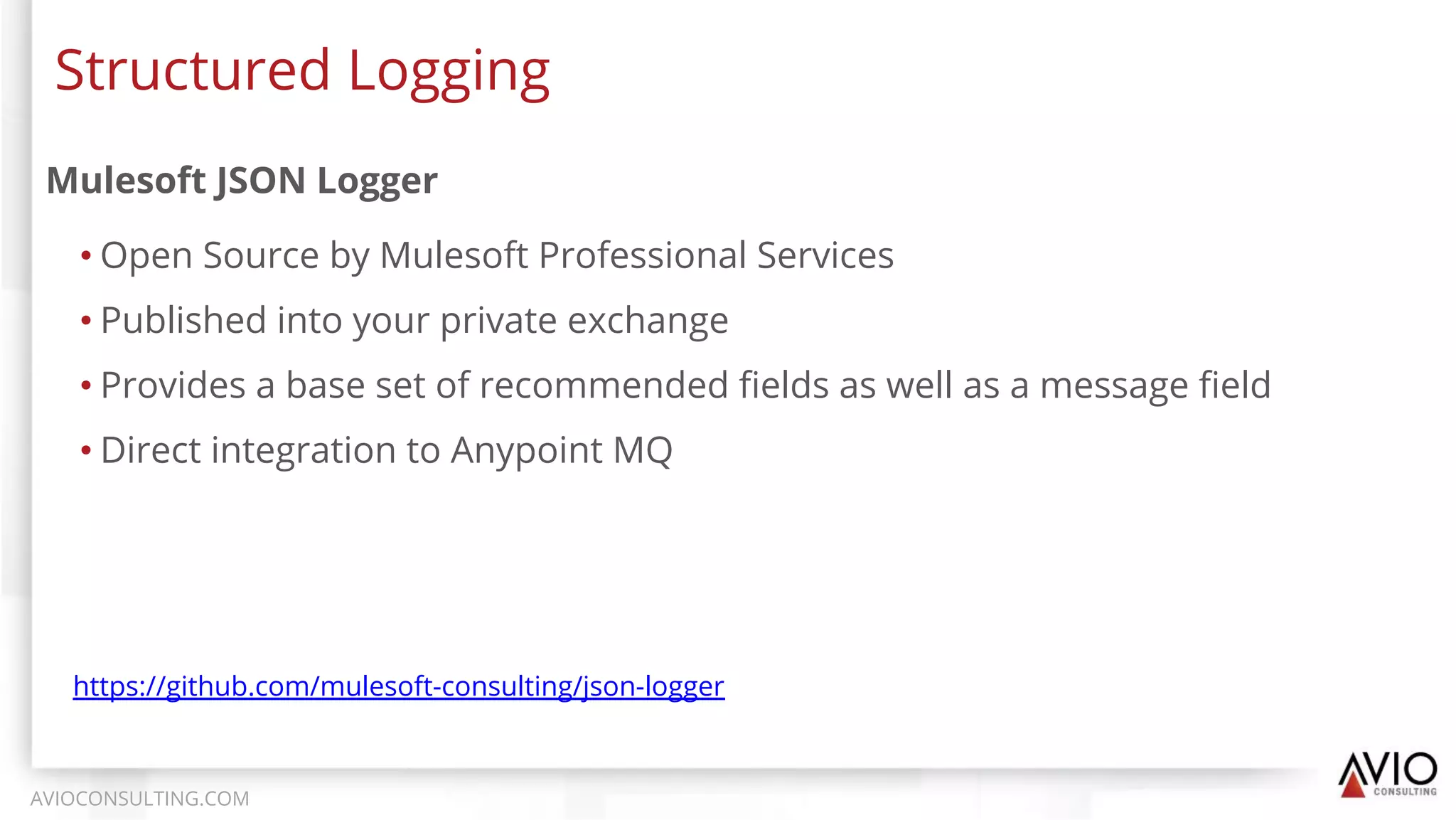 Mulesoft JSON Logger
• Open Source by Mulesoft Professional Services
• Published into your private exchange
• Provides a base set of recommended ﬁelds as well as a message ﬁeld
• Direct integration to Anypoint MQ
Structured Logging
AVIOCONSULTING.COM
https://github.com/mulesoft-consulting/json-logger
 