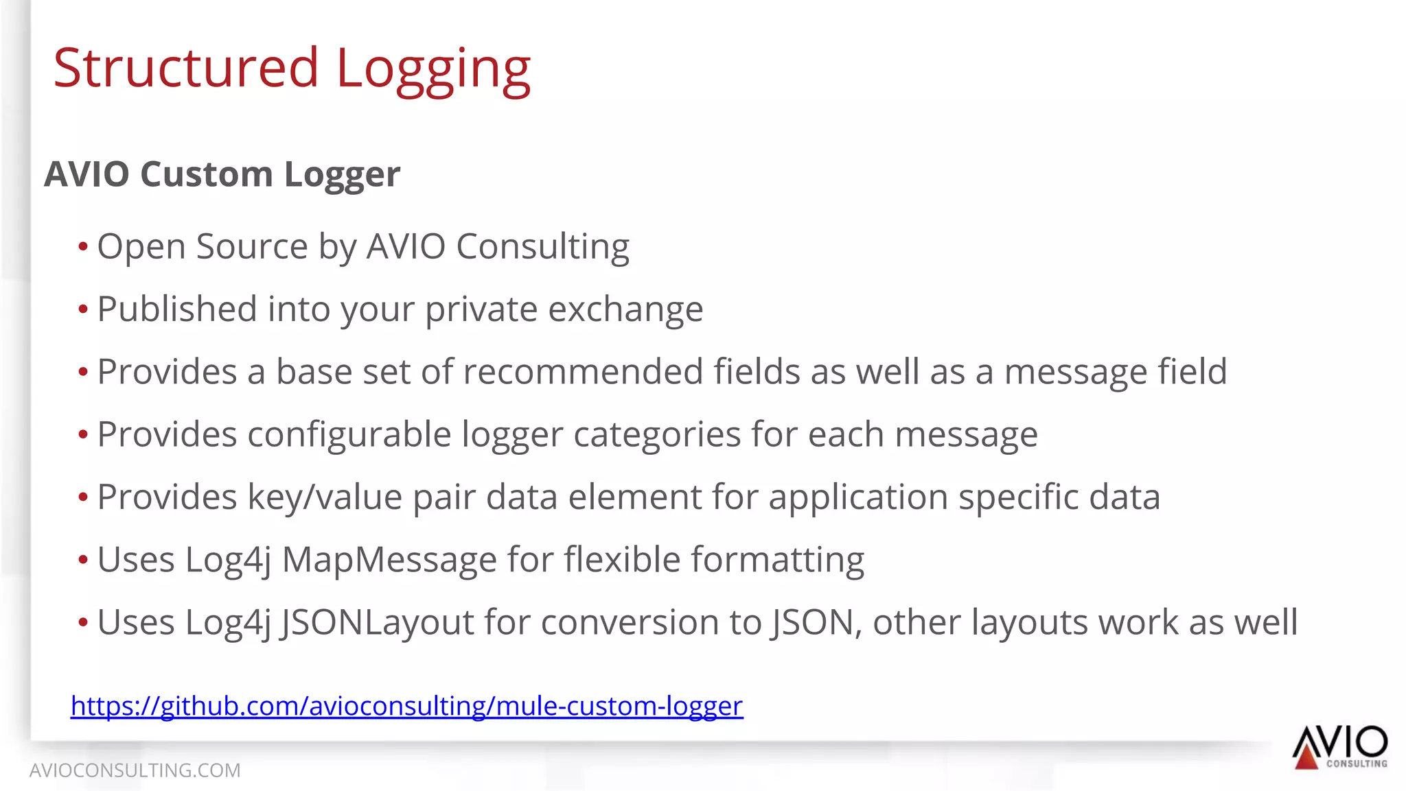 AVIO Custom Logger
• Open Source by AVIO Consulting
• Published into your private exchange
• Provides a base set of recommended ﬁelds as well as a message ﬁeld
• Provides conﬁgurable logger categories for each message
• Provides key/value pair data element for application speciﬁc data
• Uses Log4j MapMessage for ﬂexible formatting
• Uses Log4j JSONLayout for conversion to JSON, other layouts work as well
Structured Logging
AVIOCONSULTING.COM
https://github.com/avioconsulting/mule-custom-logger
 