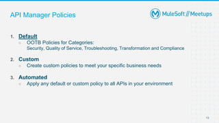 13
1. Default
○ OOTB Policies for Categories:
Security, Quality of Service, Troubleshooting, Transformation and Compliance
2. Custom
○ Create custom policies to meet your specific business needs
3. Automated
○ Apply any default or custom policy to all APIs in your environment
API Manager Policies
 