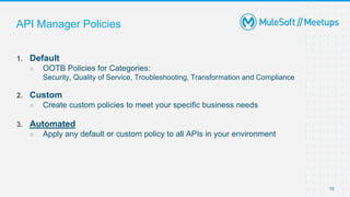 15
1. Default
○ OOTB Policies for Categories:
Security, Quality of Service, Troubleshooting, Transformation and Compliance
2. Custom
○ Create custom policies to meet your specific business needs
3. Automated
○ Apply any default or custom policy to all APIs in your environment
API Manager Policies
 