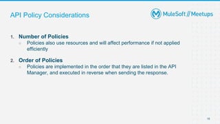 16
1. Number of Policies
○ Policies also use resources and will affect performance if not applied
efficiently
2. Order of Policies
○ Policies are implemented in the order that they are listed in the API
Manager, and executed in reverse when sending the response.
API Policy Considerations
 