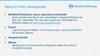 17
Setup for Policy Development
1. MuleSoft Enterprise nexus repository credentials
○ Each company that has its own subscription in Anypoint Platform has
their own credentials. You may also request the credentials from
Mulesoft Support at https://help.mulesoft.com/s/
2. Org Id
○ Login to Anypoint Platform. In the home screen, copy the UUID from
the browser address.
3. Anypoint Studio
4. Maven
○ Settings.xml must be properly configured to deploy the policy to
Anypoint Exchange
 