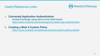 23
Useful Reference Links
1. Connected Application Authentication
○ Access Exchange using client id and client secret
https://docs.mulesoft.com/exchange/connected-app-authentication
2. Creating a Mule 4 Custom Policy
https://docs.mulesoft.com/gateway/policies-custom-getting-started
 