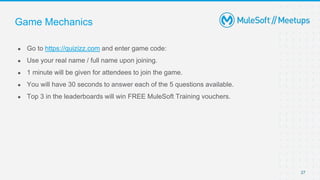 27
● Go to https://quizizz.com and enter game code:
● Use your real name / full name upon joining.
● 1 minute will be given for attendees to join the game.
● You will have 30 seconds to answer each of the 5 questions available.
● Top 3 in the leaderboards will win FREE MuleSoft Training vouchers.
Game Mechanics
 