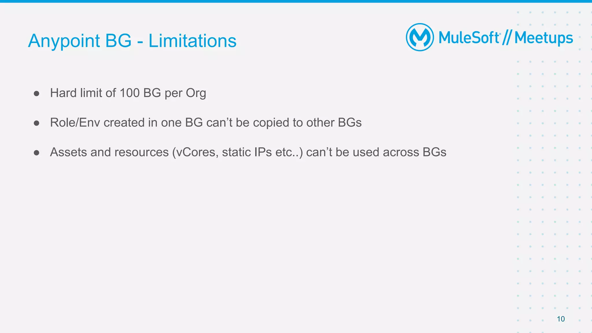 Anypoint BG - Limitations
● Hard limit of 100 BG per Org
● Role/Env created in one BG can’t be copied to other BGs
● Assets and resources (vCores, static IPs etc..) can’t be used across BGs
10
 