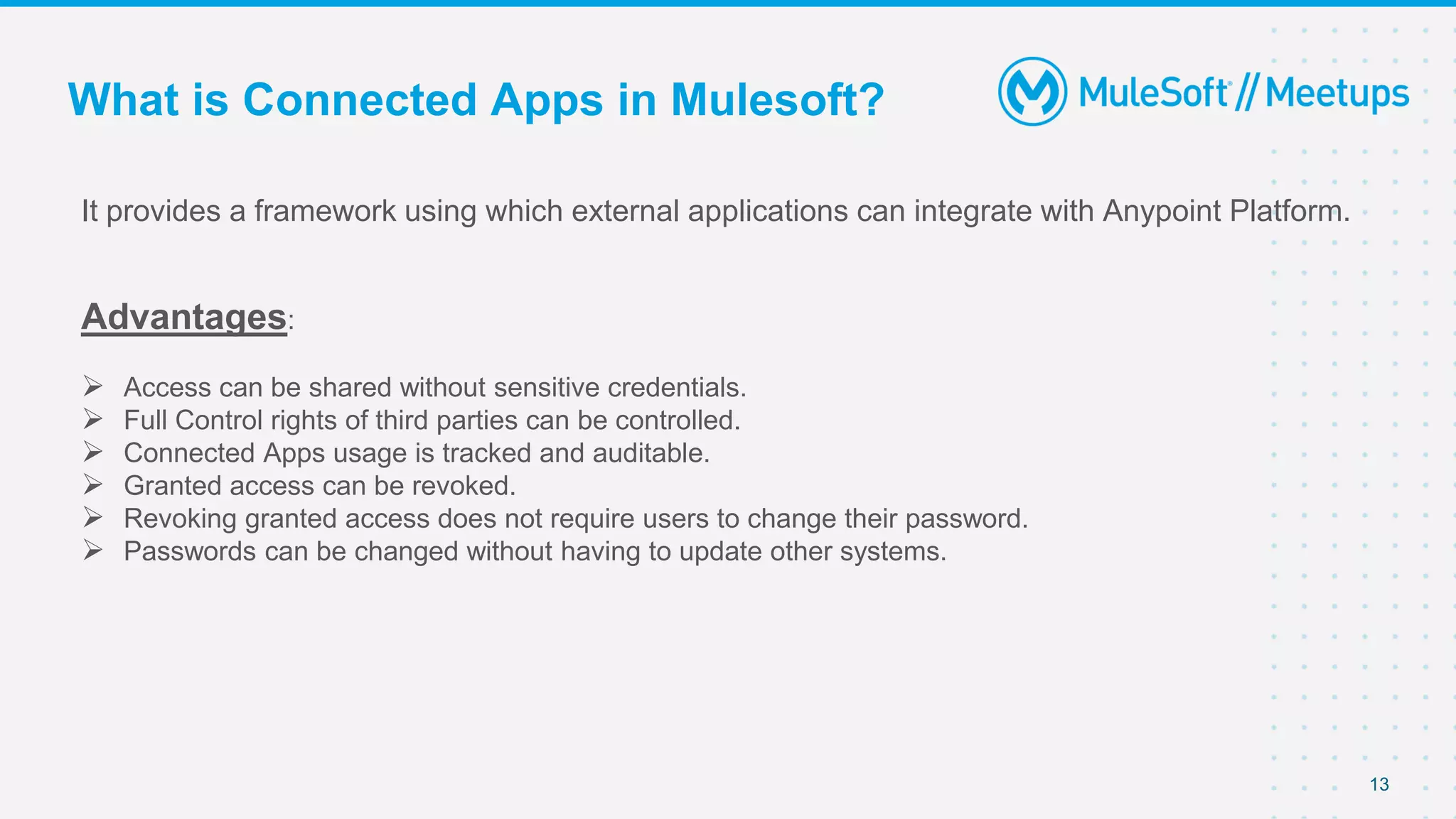 13
It provides a framework using which external applications can integrate with Anypoint Platform.
Advantages:
 Access can be shared without sensitive credentials.
 Full Control rights of third parties can be controlled.
 Connected Apps usage is tracked and auditable.
 Granted access can be revoked.
 Revoking granted access does not require users to change their password.
 Passwords can be changed without having to update other systems.
What is Connected Apps in Mulesoft?
 