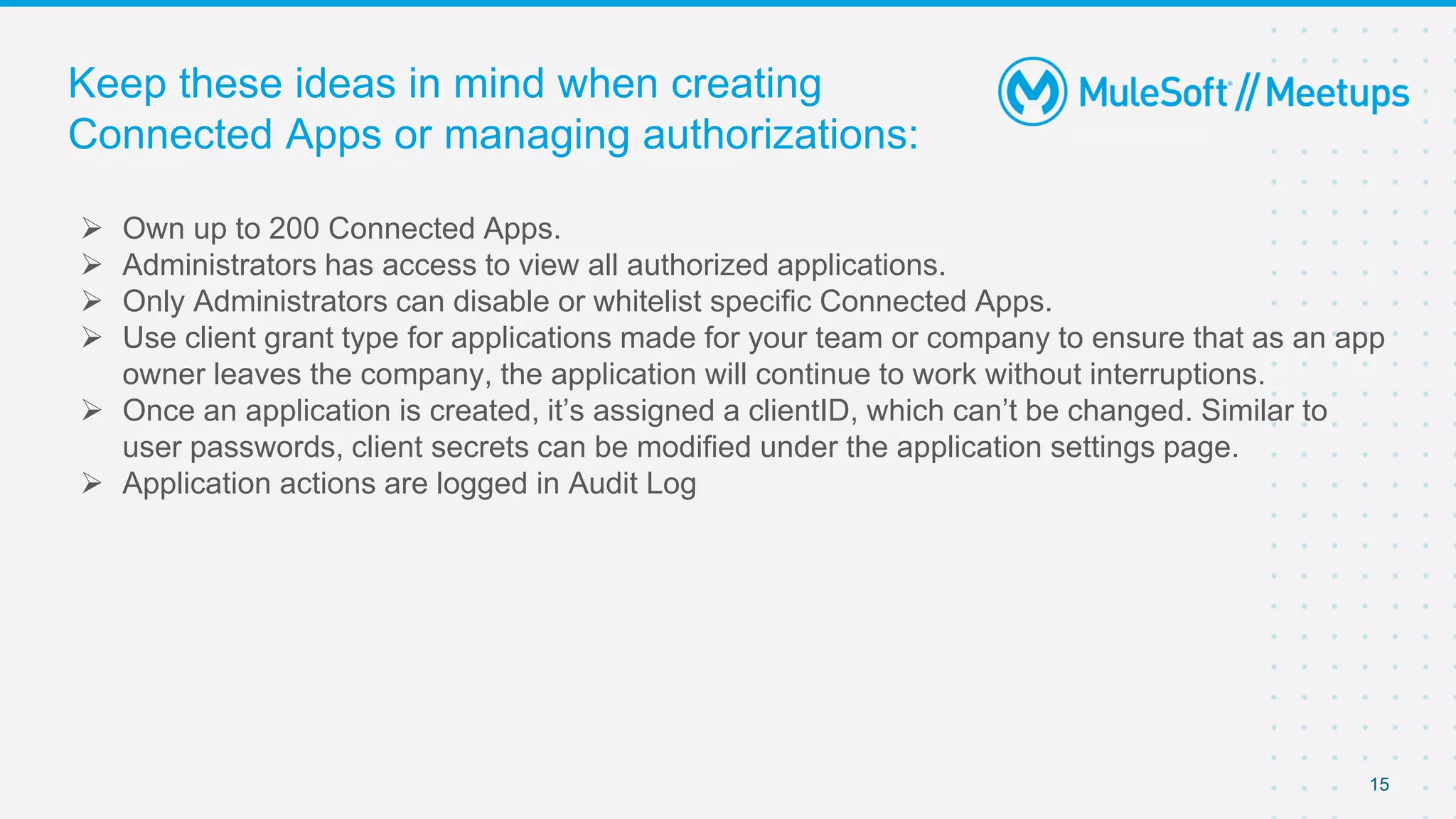 Keep these ideas in mind when creating
Connected Apps or managing authorizations:
 Own up to 200 Connected Apps.
 Administrators has access to view all authorized applications.
 Only Administrators can disable or whitelist specific Connected Apps.
 Use client grant type for applications made for your team or company to ensure that as an app
owner leaves the company, the application will continue to work without interruptions.
 Once an application is created, it’s assigned a clientID, which can’t be changed. Similar to
user passwords, client secrets can be modified under the application settings page.
 Application actions are logged in Audit Log
15
 