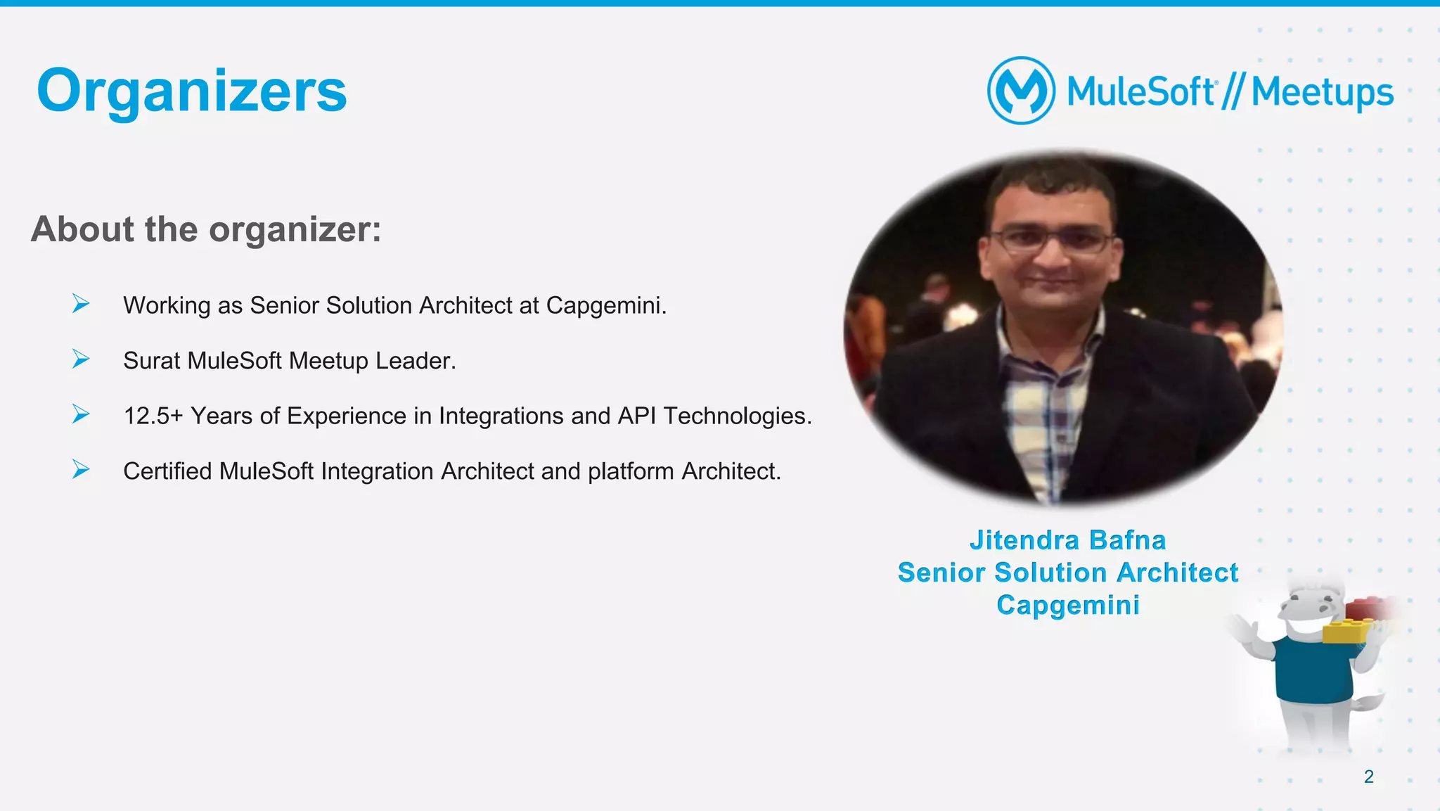 2
Organizers
Jitendra Bafna
Senior Solution Architect
Capgemini
About the organizer:
 Working as Senior Solution Architect at Capgemini.
 Surat MuleSoft Meetup Leader.
 12.5+ Years of Experience in Integrations and API Technologies.
 Certified MuleSoft Integration Architect and platform Architect.
 