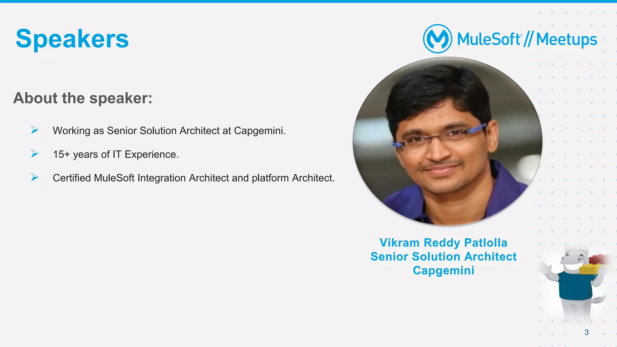 3
Speakers
Vikram Reddy Patlolla
Senior Solution Architect
Capgemini
About the speaker:
 Working as Senior Solution Architect at Capgemini.
 15+ years of IT Experience.
 Certified MuleSoft Integration Architect and platform Architect.
 