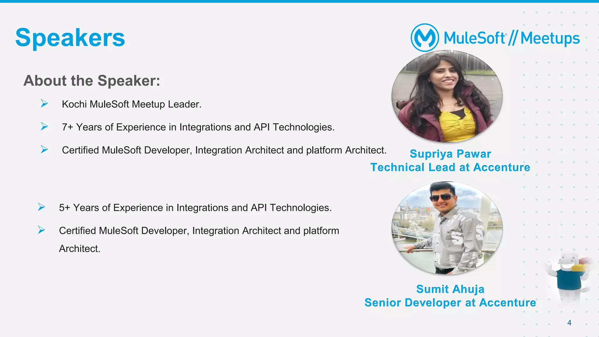 4
Speakers
Supriya Pawar
Technical Lead at Accenture
About the Speaker:
 Kochi MuleSoft Meetup Leader.
 7+ Years of Experience in Integrations and API Technologies.
 Certified MuleSoft Developer, Integration Architect and platform Architect.
 5+ Years of Experience in Integrations and API Technologies.
 Certified MuleSoft Developer, Integration Architect and platform
Architect.
Sumit Ahuja
Senior Developer at Accenture
 