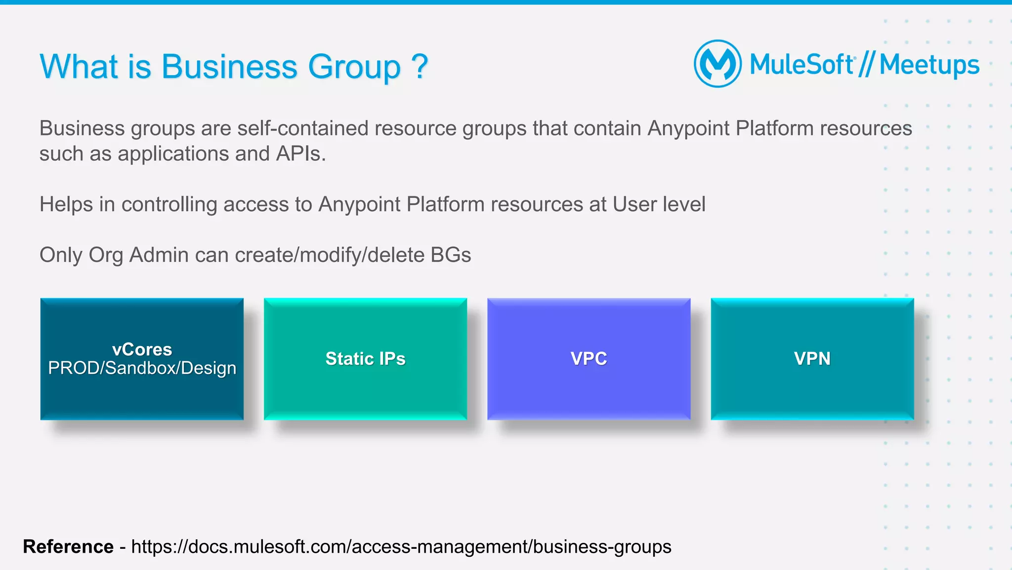 What is Business Group ?
Business groups are self-contained resource groups that contain Anypoint Platform resources
such as applications and APIs.
Helps in controlling access to Anypoint Platform resources at User level
Only Org Admin can create/modify/delete BGs
vCores
PROD/Sandbox/Design
Static IPs VPC VPN
Reference - https://docs.mulesoft.com/access-management/business-groups
 