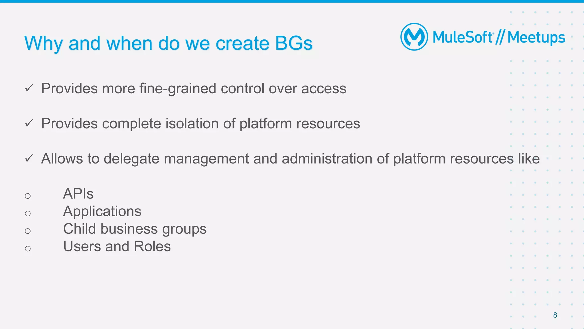 Why and when do we create BGs
 Provides more fine-grained control over access
 Provides complete isolation of platform resources
 Allows to delegate management and administration of platform resources like
o APIs
o Applications
o Child business groups
o Users and Roles
8
 