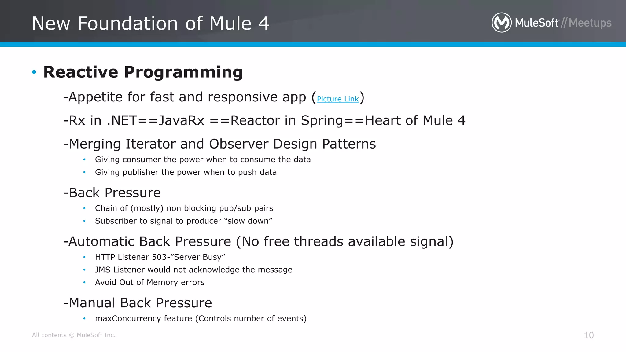 All contents © MuleSoft Inc.
New Foundation of Mule 4
10
• Reactive Programming
-Appetite for fast and responsive app (Picture Link)
-Rx in .NET==JavaRx ==Reactor in Spring==Heart of Mule 4
-Merging Iterator and Observer Design Patterns
• Giving consumer the power when to consume the data
• Giving publisher the power when to push data
-Back Pressure
• Chain of (mostly) non blocking pub/sub pairs
• Subscriber to signal to producer “slow down”
-Automatic Back Pressure (No free threads available signal)
• HTTP Listener 503-”Server Busy”
• JMS Listener would not acknowledge the message
• Avoid Out of Memory errors
-Manual Back Pressure
• maxConcurrency feature (Controls number of events)
 