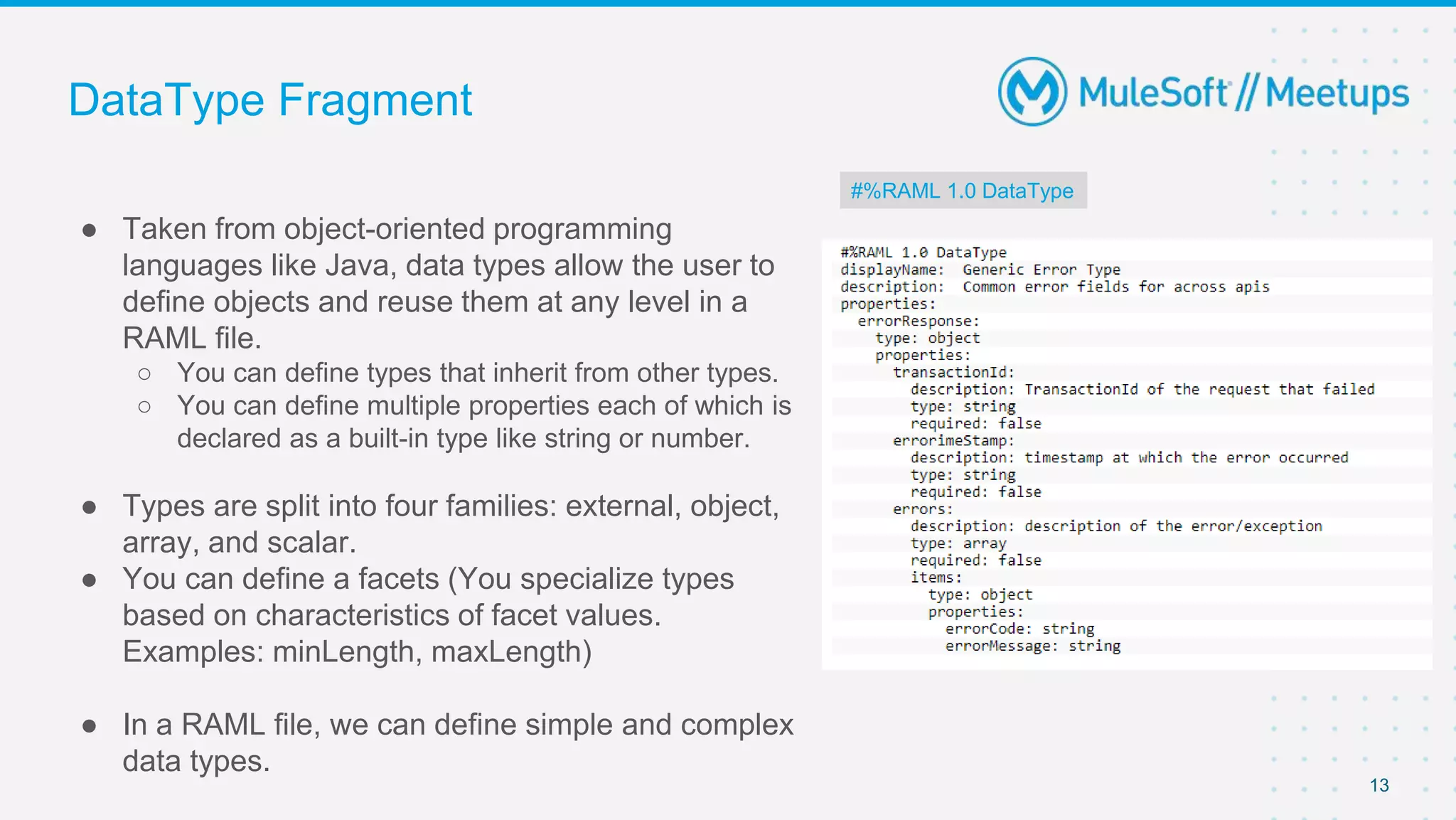 DataType Fragment
● Taken from object-oriented programming
languages like Java, data types allow the user to
define objects and reuse them at any level in a
RAML file.
○ You can define types that inherit from other types.
○ You can define multiple properties each of which is
declared as a built-in type like string or number.
● Types are split into four families: external, object,
array, and scalar.
● You can define a facets (You specialize types
based on characteristics of facet values.
Examples: minLength, maxLength)
● In a RAML file, we can define simple and complex
data types.
13
#%RAML 1.0 DataType
 