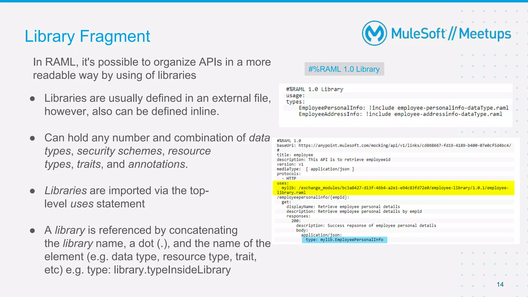 Library Fragment
● Libraries are usually defined in an external file,
however, also can be defined inline.
● Can hold any number and combination of data
types, security schemes, resource
types, traits, and annotations.
● Libraries are imported via the top-
level uses statement
● A library is referenced by concatenating
the library name, a dot (.), and the name of the
element (e.g. data type, resource type, trait,
etc) e.g. type: library.typeInsideLibrary
14
#%RAML 1.0 Library
In RAML, it's possible to organize APIs in a more
readable way by using of libraries
 