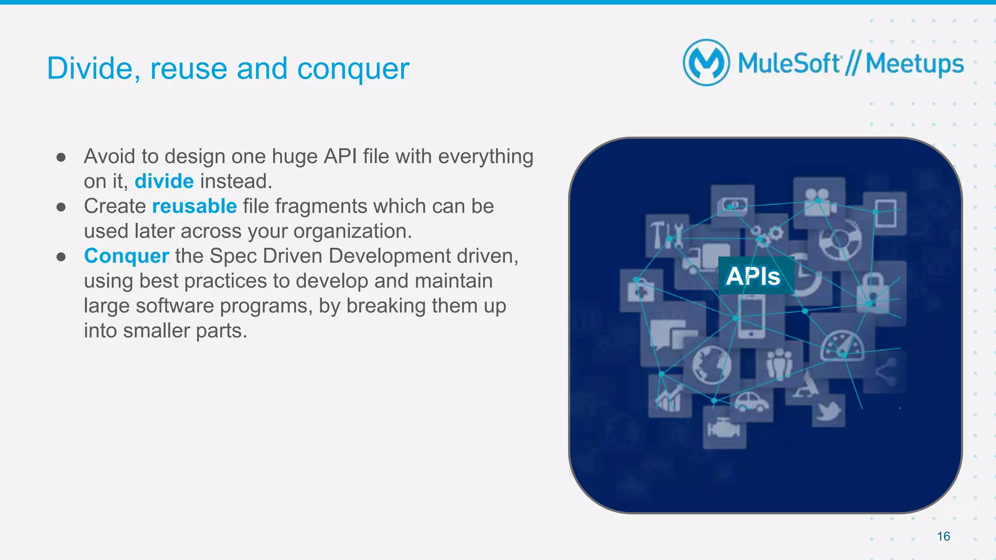 Divide, reuse and conquer
● Avoid to design one huge API file with everything
on it, divide instead.
● Create reusable file fragments which can be
used later across your organization.
● Conquer the Spec Driven Development driven,
using best practices to develop and maintain
large software programs, by breaking them up
into smaller parts.
16
APIs
 