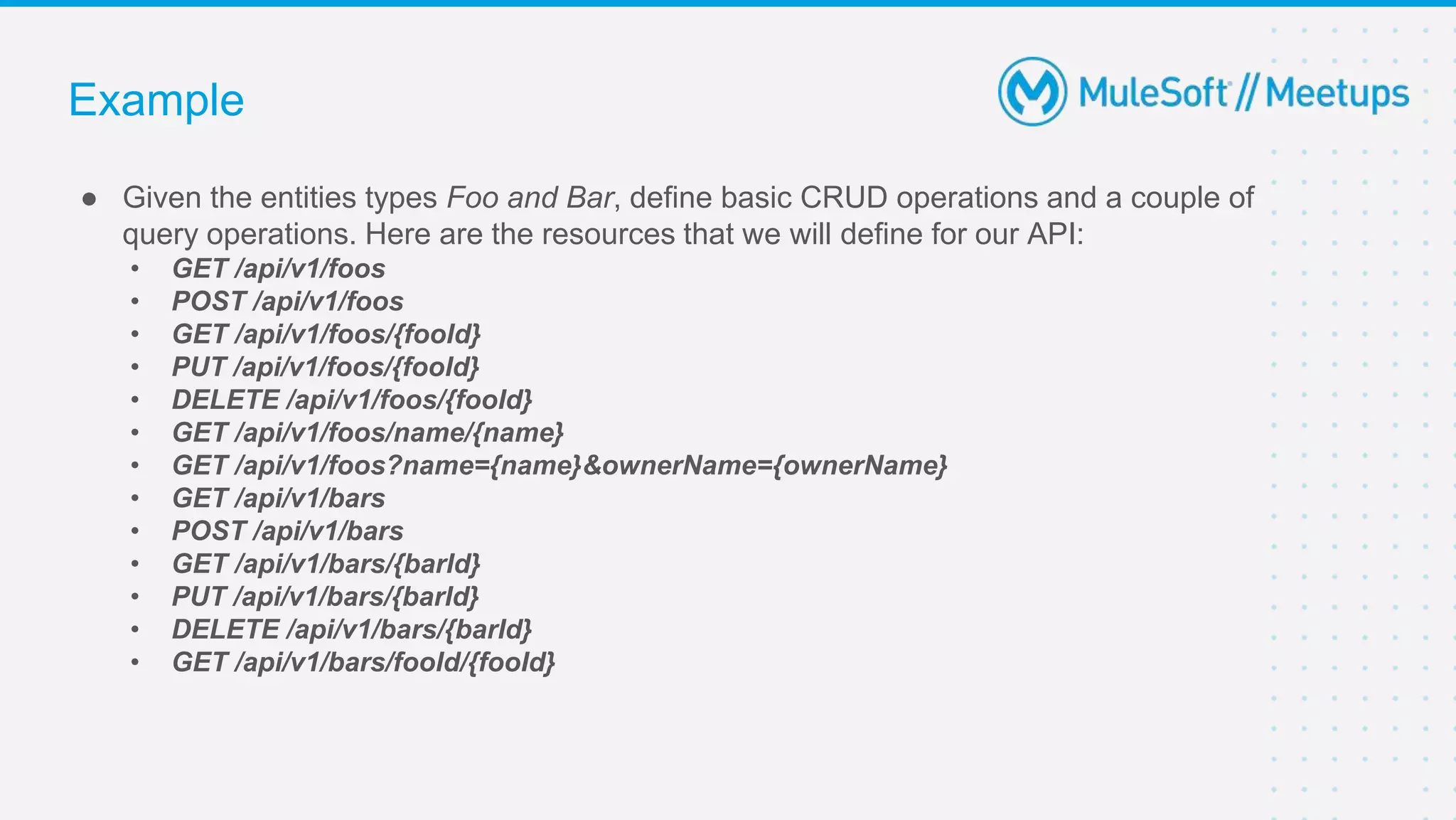 Example
● Given the entities types Foo and Bar, define basic CRUD operations and a couple of
query operations. Here are the resources that we will define for our API:
• GET /api/v1/foos
• POST /api/v1/foos
• GET /api/v1/foos/{fooId}
• PUT /api/v1/foos/{fooId}
• DELETE /api/v1/foos/{fooId}
• GET /api/v1/foos/name/{name}
• GET /api/v1/foos?name={name}&ownerName={ownerName}
• GET /api/v1/bars
• POST /api/v1/bars
• GET /api/v1/bars/{barId}
• PUT /api/v1/bars/{barId}
• DELETE /api/v1/bars/{barId}
• GET /api/v1/bars/fooId/{fooId}
 