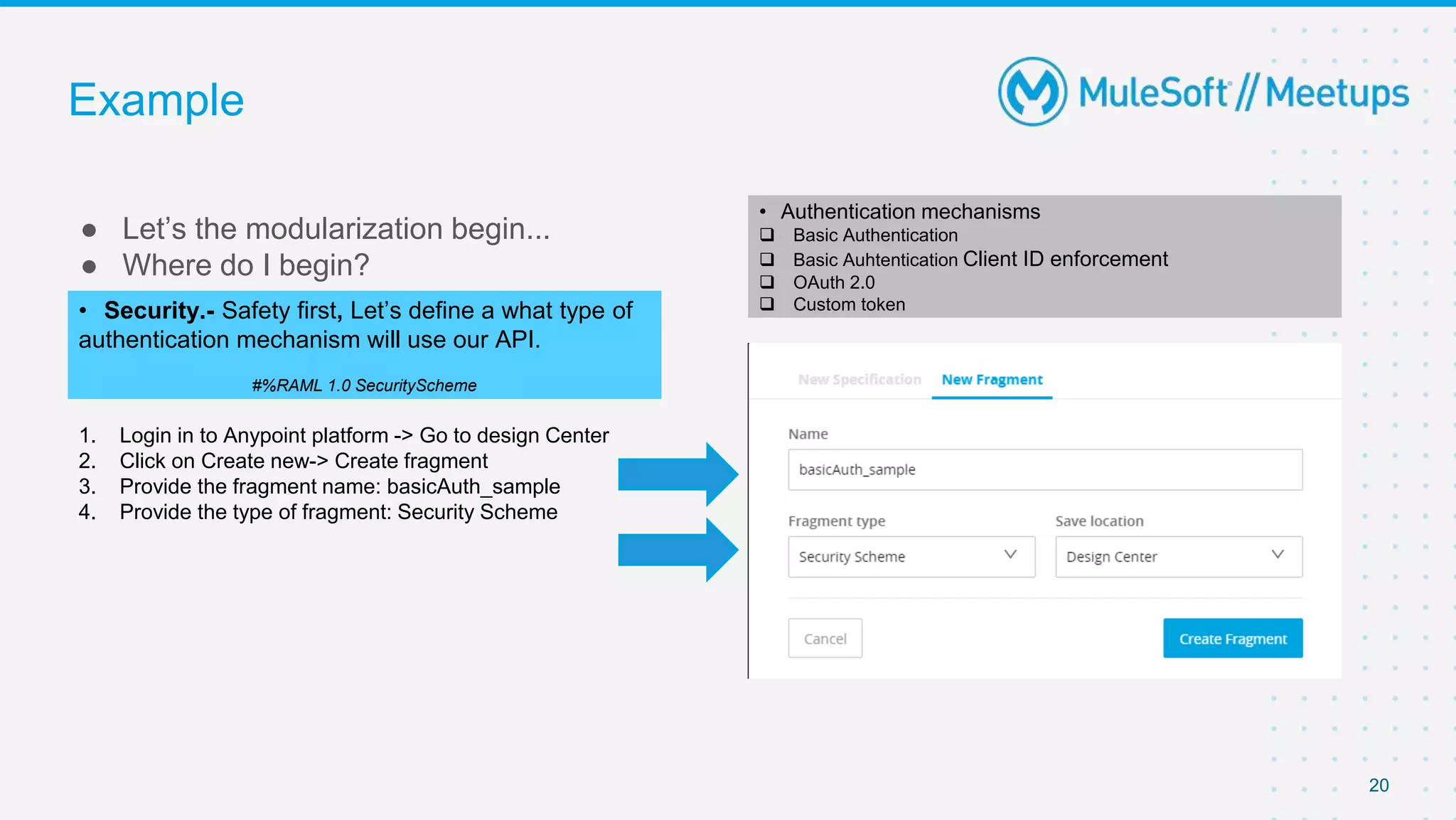 Example
● Let’s the modularization begin...
● Where do I begin?
20
• Security.- Safety first, Let’s define a what type of
authentication mechanism will use our API.
#%RAML 1.0 SecurityScheme
1. Login in to Anypoint platform -> Go to design Center
2. Click on Create new-> Create fragment
3. Provide the fragment name: basicAuth_sample
4. Provide the type of fragment: Security Scheme
• Authentication mechanisms
 Basic Authentication
 Basic Auhtentication Client ID enforcement
 OAuth 2.0
 Custom token
 