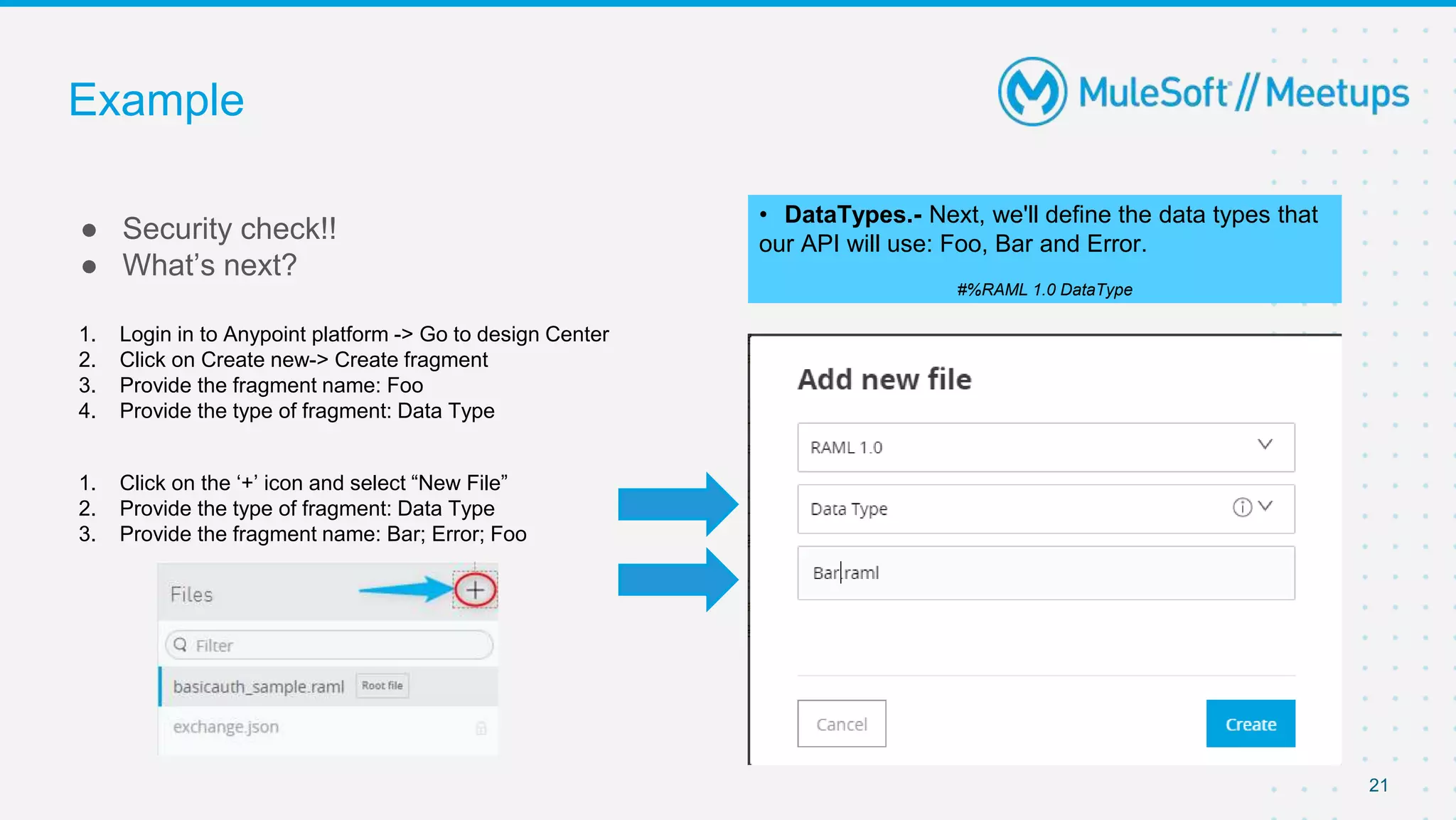 Example
● Security check!!
● What’s next?
21
• DataTypes.- Next, we'll define the data types that
our API will use: Foo, Bar and Error.
#%RAML 1.0 DataType
1. Login in to Anypoint platform -> Go to design Center
2. Click on Create new-> Create fragment
3. Provide the fragment name: Foo
4. Provide the type of fragment: Data Type
1. Click on the ‘+’ icon and select “New File”
2. Provide the type of fragment: Data Type
3. Provide the fragment name: Bar; Error; Foo
 
