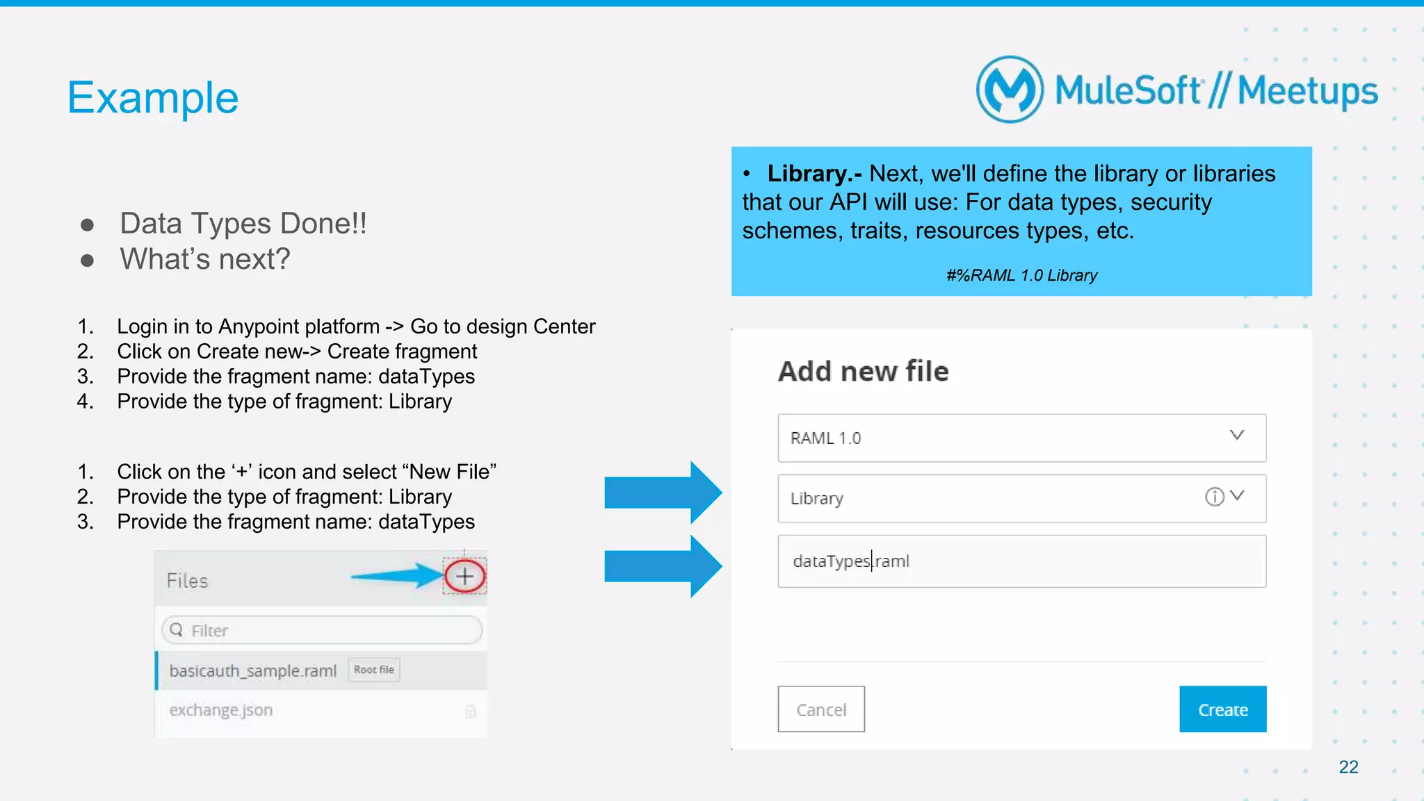 Example
● Data Types Done!!
● What’s next?
22
• Library.- Next, we'll define the library or libraries
that our API will use: For data types, security
schemes, traits, resources types, etc.
#%RAML 1.0 Library
1. Login in to Anypoint platform -> Go to design Center
2. Click on Create new-> Create fragment
3. Provide the fragment name: dataTypes
4. Provide the type of fragment: Library
1. Click on the ‘+’ icon and select “New File”
2. Provide the type of fragment: Library
3. Provide the fragment name: dataTypes
 