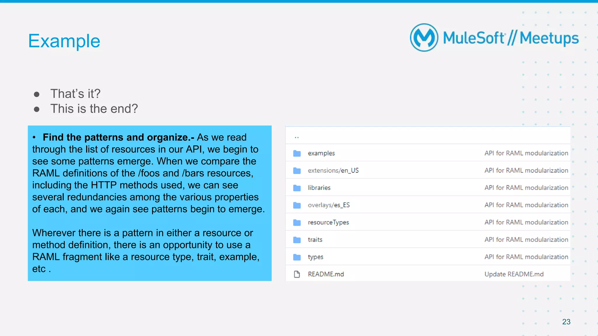 Example
● That’s it?
● This is the end?
23
• Find the patterns and organize.- As we read
through the list of resources in our API, we begin to
see some patterns emerge. When we compare the
RAML definitions of the /foos and /bars resources,
including the HTTP methods used, we can see
several redundancies among the various properties
of each, and we again see patterns begin to emerge.
Wherever there is a pattern in either a resource or
method definition, there is an opportunity to use a
RAML fragment like a resource type, trait, example,
etc .
 