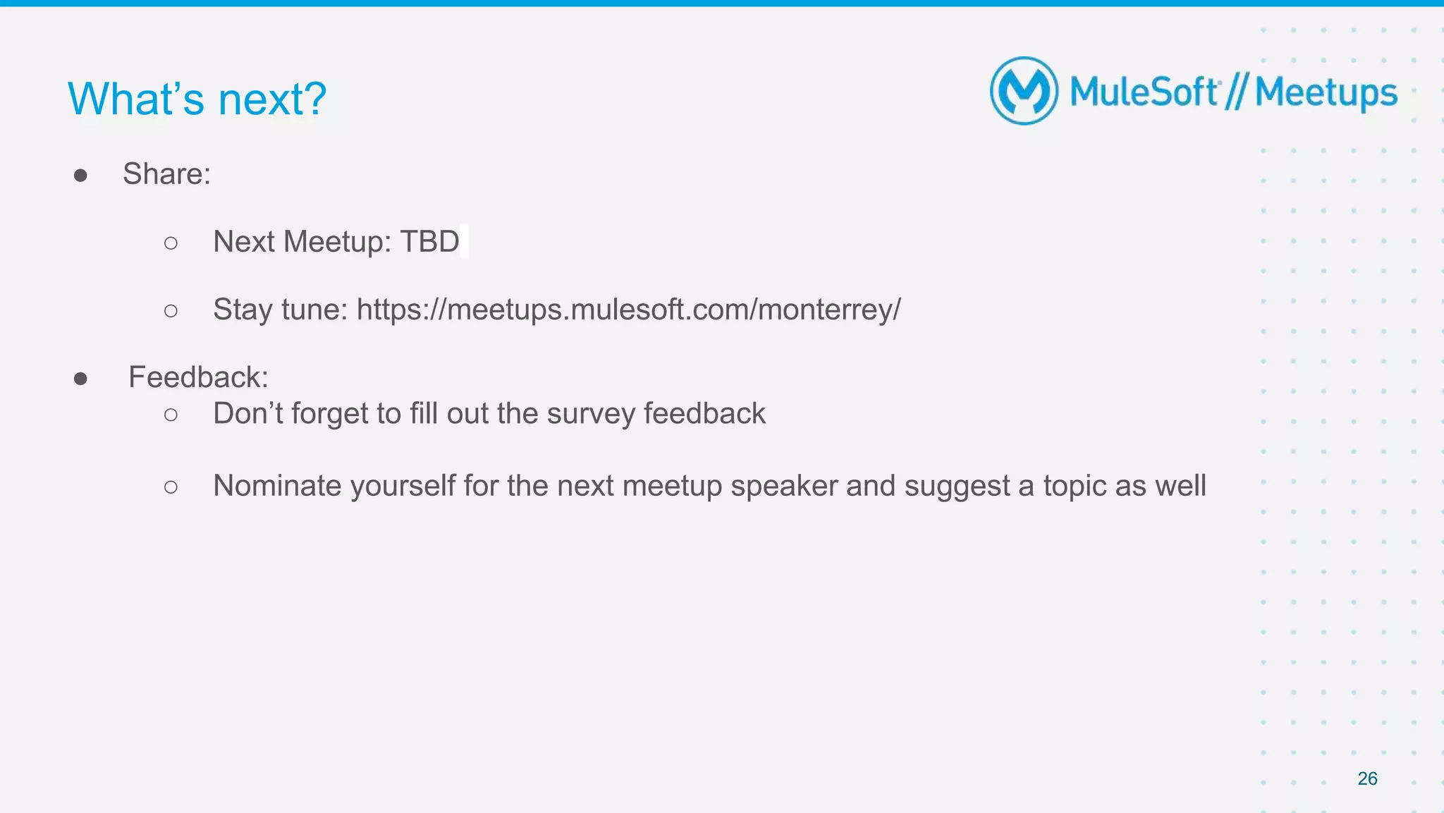 26
● Share:
○ Next Meetup: TBD
○ Stay tune: https://meetups.mulesoft.com/monterrey/
● Feedback:
○ Don’t forget to fill out the survey feedback
○ Nominate yourself for the next meetup speaker and suggest a topic as well
What’s next?
 