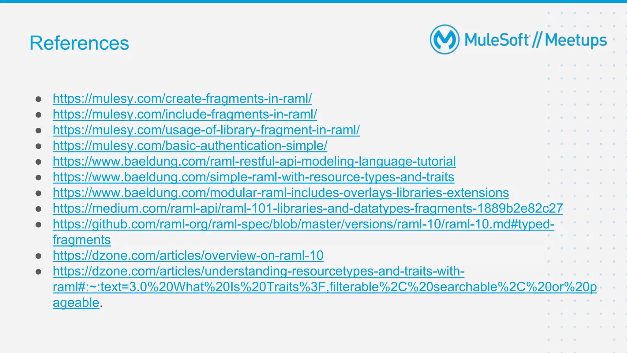 References
● https://mulesy.com/create-fragments-in-raml/
● https://mulesy.com/include-fragments-in-raml/
● https://mulesy.com/usage-of-library-fragment-in-raml/
● https://mulesy.com/basic-authentication-simple/
● https://www.baeldung.com/raml-restful-api-modeling-language-tutorial
● https://www.baeldung.com/simple-raml-with-resource-types-and-traits
● https://www.baeldung.com/modular-raml-includes-overlays-libraries-extensions
● https://medium.com/raml-api/raml-101-libraries-and-datatypes-fragments-1889b2e82c27
● https://github.com/raml-org/raml-spec/blob/master/versions/raml-10/raml-10.md#typed-
fragments
● https://dzone.com/articles/overview-on-raml-10
● https://dzone.com/articles/understanding-resourcetypes-and-traits-with-
raml#:~:text=3.0%20What%20Is%20Traits%3F,filterable%2C%20searchable%2C%20or%20p
ageable.
 