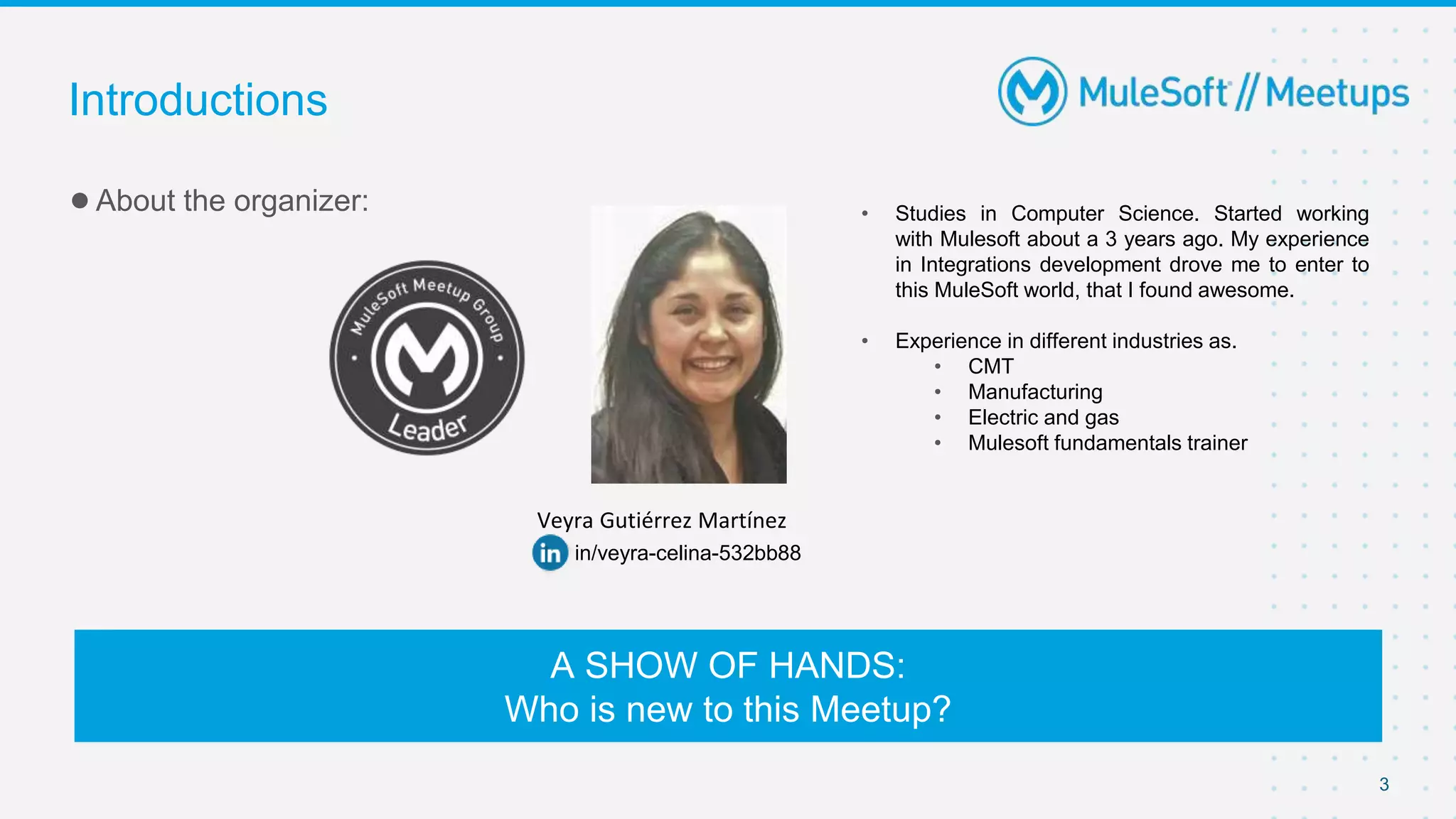 3
●About the organizer:
Introductions
A SHOW OF HANDS:
Who is new to this Meetup?
Veyra Gutiérrez Martínez
in/veyra-celina-532bb88
• Studies in Computer Science. Started working
with Mulesoft about a 3 years ago. My experience
in Integrations development drove me to enter to
this MuleSoft world, that I found awesome.
• Experience in different industries as.
• CMT
• Manufacturing
• Electric and gas
• Mulesoft fundamentals trainer
 