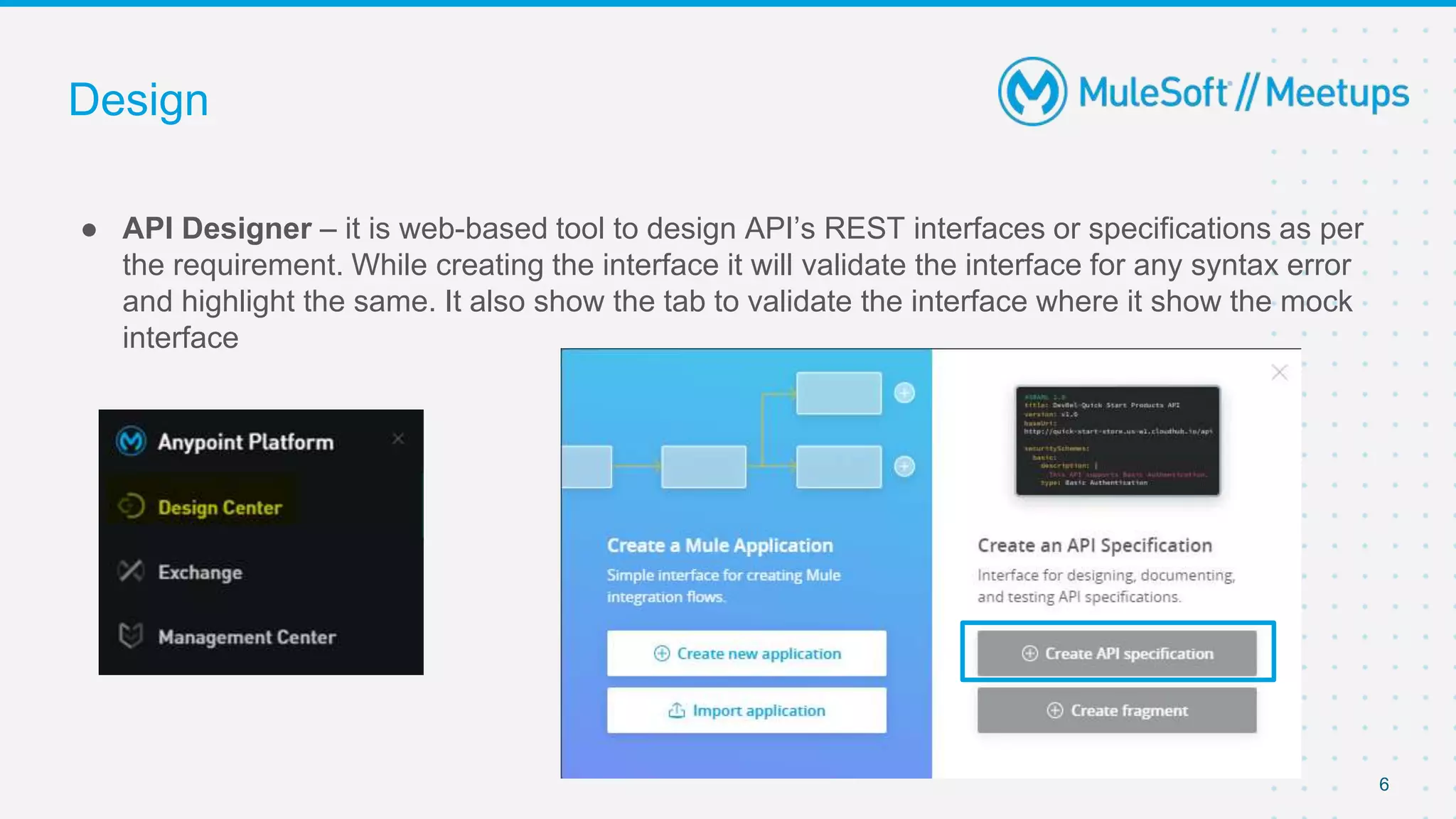 Design
● API Designer – it is web-based tool to design API’s REST interfaces or specifications as per
the requirement. While creating the interface it will validate the interface for any syntax error
and highlight the same. It also show the tab to validate the interface where it show the mock
interface
6
 